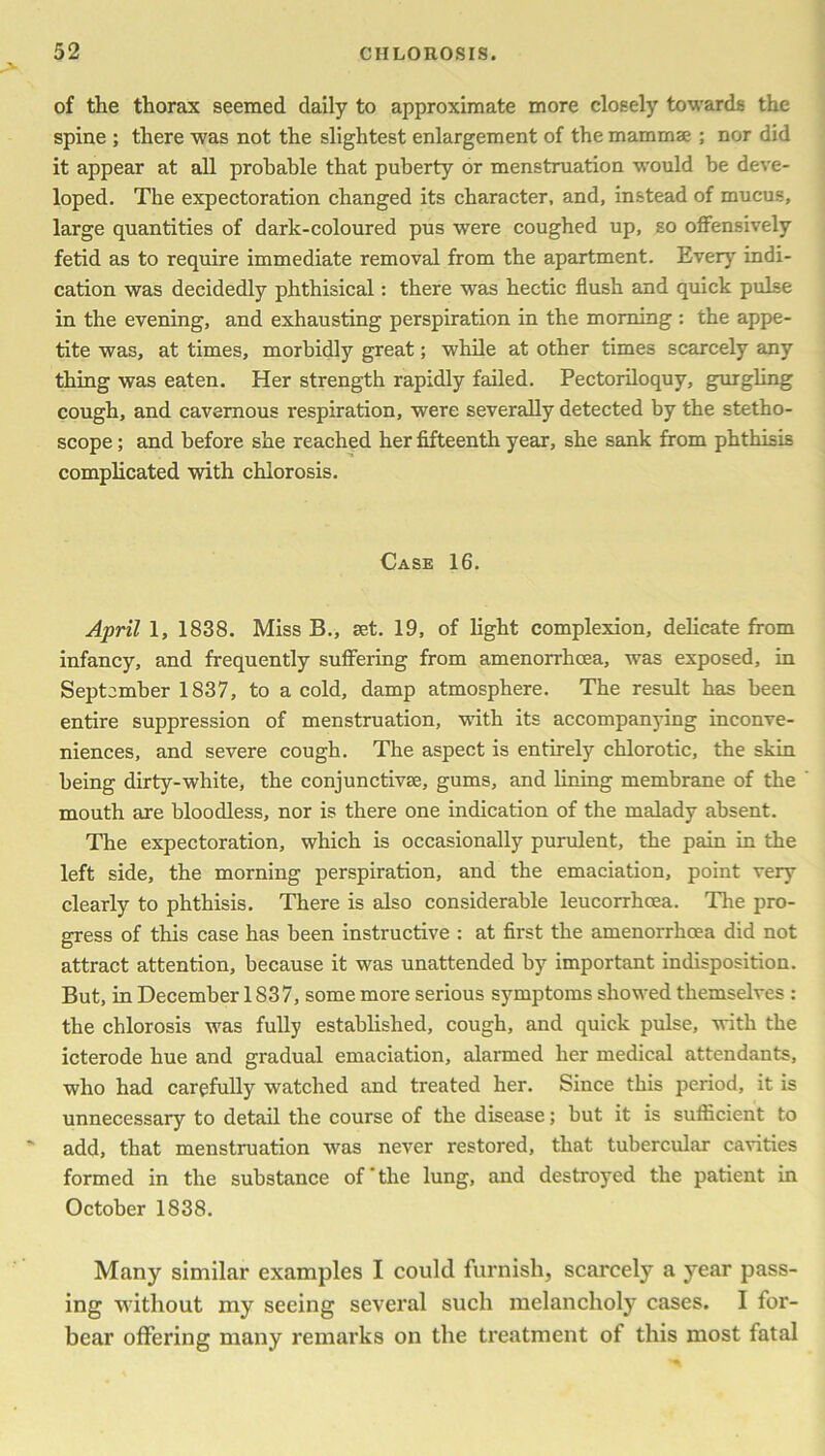 of the thorax seemed daily to approximate more closely towards the spine ; there was not the slightest enlargement of the mammae ; nor did it appear at all probable that puberty or menstruation would be deve- loped. The expectoration changed its character, and, instead of mucus, large quantities of dark-coloured pus were coughed up, so offensively fetid as to require immediate removal from the apartment. Every indi- cation was decidedly phthisical: there was hectic flush and quick pulse in the evening, and exhausting perspiration in the morning : the appe- tite was, at times, morbidly great; while at other times scarcely any thing was eaten. Her strength rapidly failed. Pectoriloquy, gurgling cough, and cavernous respiration, were severally detected by the stetho- scope ; and before she reached her fifteenth year, she sank from phthisis complicated with chlorosis. Case 16. April 1, 1838. Miss B., set. 19, of light complexion, delicate from infancy, and frequently suffering from amenorrhcea, was exposed, in September 1837, to a cold, damp atmosphere. The result has been entire suppression of menstruation, with its accompanying inconve- niences, and severe cough. The aspect is entirely chlorotic, the skin being dirty-white, the conjunctive, gums, and lining membrane of the mouth are bloodless, nor is there one indication of the malady absent. The expectoration, which is occasionally purulent, the pain in the left side, the morning perspiration, and the emaciation, point very clearly to phthisis. There is also considerable leucorrhoea. The pro- gress of this case has been instructive : at first the amenorrhoea did not attract attention, because it was unattended by important indisposition. But, in December 1837, some more serious symptoms showed themselves : the chlorosis was fully established, cough, and quick pulse, with the icterode hue and gradual emaciation, alarmed her medical attendants, who had carefully watched and treated her. Since this period, it is unnecessary to detail the course of the disease; but it is sufficient to add, that menstruation was never restored, that tubercular cavities formed in the substance of'the lung, and destroyed the patient in October 1838. Many similar examples I could furnish, scarcely a year pass- ing without my seeing several such melancholy cases. I for- bear offering many remarks on the treatment of this most fatal