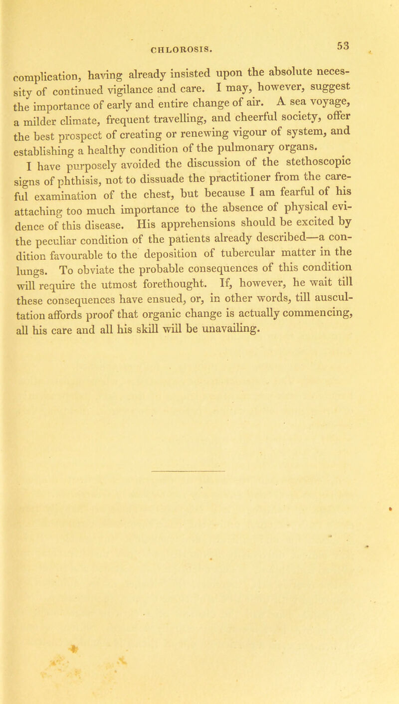 complication, having already insisted upon the absolute neces- sity of continued vigilance and care. I may, however, suggest the importance of early and entire change of air. A sea voyage, a milder climate, frequent travelling, and cheerful society, offer the best prospect of creating or renewing vigour of system, and establishing a healthy condition of the pulmonary organs. I have purposely avoided the discussion of the stethoscopic signs of phthisis, not to dissuade the practitioner from the care- ful examination of the chest, hut because I am fearful of his attaching too much importance to the absence of physical evi- dence of this disease. His apprehensions should be excited by the peculiar condition of the patients already described—a con- dition favourable to the deposition of tubercular matter in the lungs. To obviate the probable consequences of this condition will require the utmost forethought. If, however, he wait till these consequences have ensued, or, in other words, till auscul- tation affords proof that organic change is actually commencing, all his care and all his skill will be unavailing.