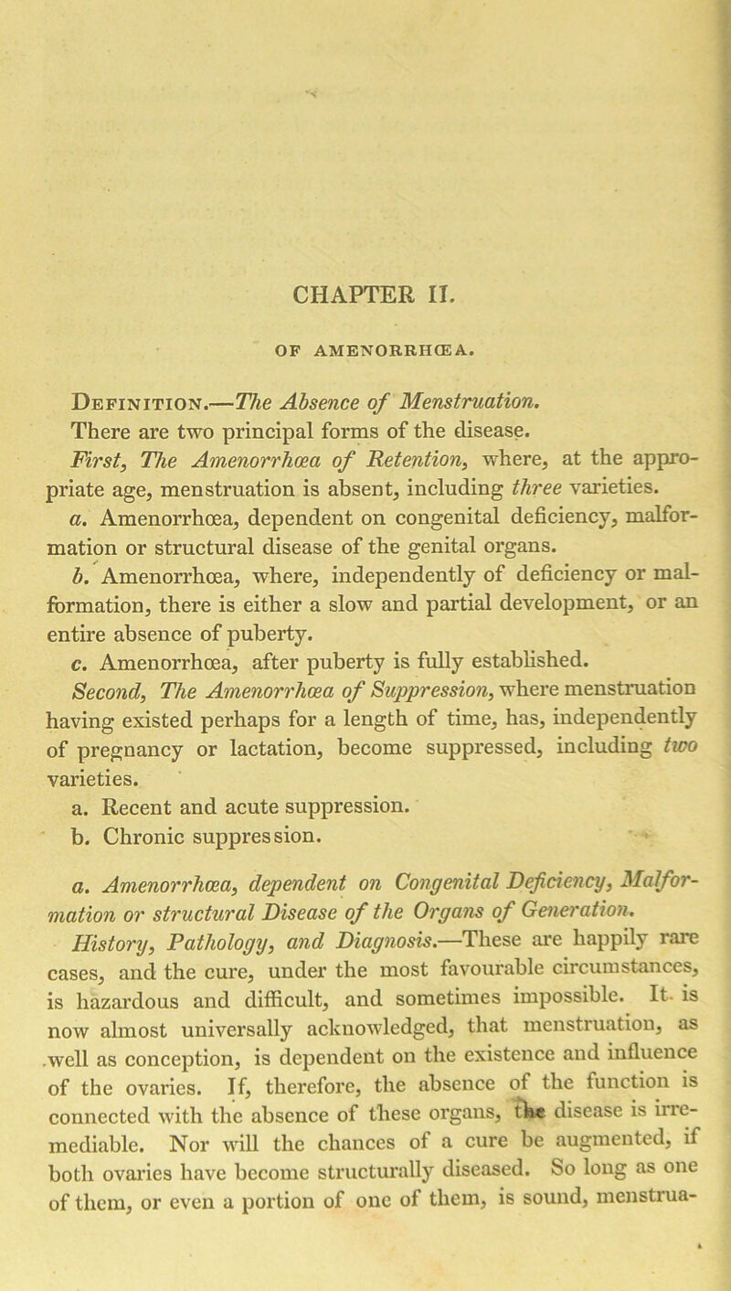 CHAPTER II. OF AMENORRHEA. Definition.—The Absence of Menstruation. There are two principal forms of the disease. First, The Amenorrhoea of Retention, where, at the appro- priate age, menstruation is absent, including three varieties. a. Amenorrhoea, dependent on congenital deficiency, malfor- mation or structural disease of the genital organs. b. Amenorrhoea, where, independently of deficiency or mal- formation, there is either a slow and partial development, or an entire absence of puberty. c. Amenorrhoea, after puberty is fully established. Second, The Amenorrhoea of Suppression, where menstruation having existed perhaps for a length of time, has, independently of pregnancy or lactation, become suppressed, including two varieties. a. Recent and acute suppression. b. Chronic suppression. a. Amenorrhoea, dependent on Congenital Deficiency, Malfor- mation or structural Disease of the Organs of Generation. History, Pathology, and Diagnosis.—These are happily rare cases, and the cure, under the most favourable circumstances, is hazardous and difficult, and sometimes impossible. It. is now almost universally acknowledged, that menstruation, as well as conception, is dependent on the existence and influence of the ovaries. If, therefore, the absence of the function is connected with the absence of these organs, the disease is irre- mediable. Nor will the chances of a cure be augmented, if both ovaries have become structurally diseased. So long as one of them, or even a portion of one of them, is sound, menstrua-