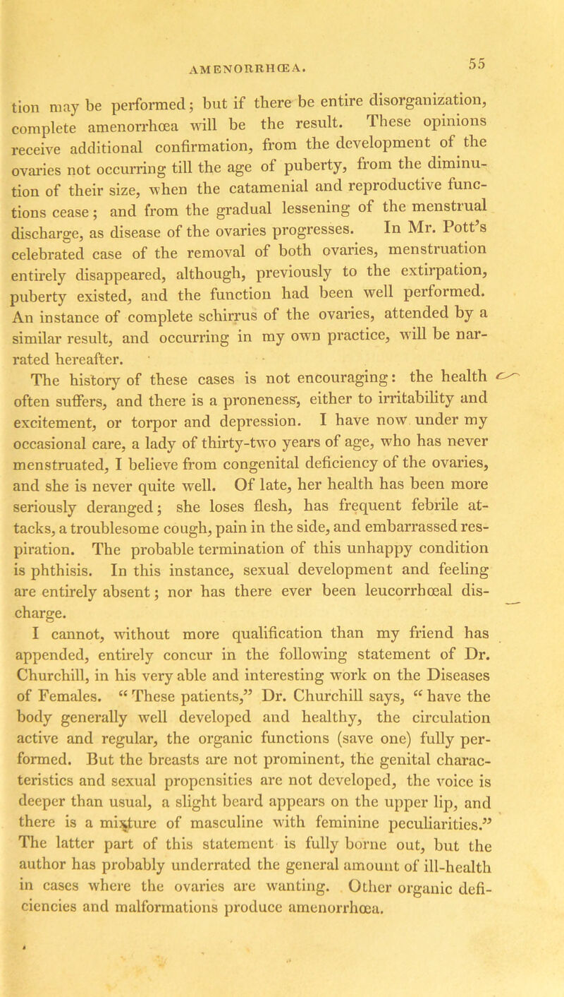 tion may be performed; but if there be entire disorganization, complete amenorrhoea will be the result. These opinions receive additional confirmation, from the development of the ovaries not occurring till the age of puberty, from the diminu- tion of their size, when the catamenial and reproductive func- tions cease; and from the gradual lessening of the menstrual discharge, as disease of the ovaries progresses. In Mr. Pott s celebrated case of the removal of both ovaries, menstiuation entirely disappeared, although, previously to the extirpation, puberty existed, and the function had been well performed. An instance of complete schirrus of the ovaries, attended by a similar result, and occurring in my own practice, will be nar- rated hereafter. The history of these cases is not encouraging: the health often suffers, and there is a proneness-, either to irritability and excitement, or torpor and depression. I have now under my occasional care, a lady of thirty-two years of age, who has never menstruated, I believe from congenital deficiency of the ovaries, and she is never quite well. Of late, her health has been more seriously deranged; she loses flesh, has frequent febrile at- tacks, a troublesome cough, pain in the side, and embarrassed res- piration. The probable termination of this unhappy condition is phthisis. In this instance, sexual development and feeling are entirely absent; nor has there ever been leucorrhosal dis- charge. I cannot, without more qualification than my friend has appended, entirely concur in the following statement of Dr. Churchill, in his very able and interesting work on the Diseases of Females. “ These patients,” Dr. Churchill says, “ have the body generally well developed and healthy, the circulation active and regular, the organic functions (save one) fully per- formed. But the breasts are not prominent, the genital charac- teristics and sexual propensities are not developed, the voice is deeper than usual, a slight beard appears on the upper lip, and there is a misjture of masculine with feminine peculiarities.” The latter part of this statement is fully borne out, but the author has probably underrated the general amount of ill-health in cases where the ovaries are wanting. Other organic defi- ciencies and malformations produce amenorrhoea.