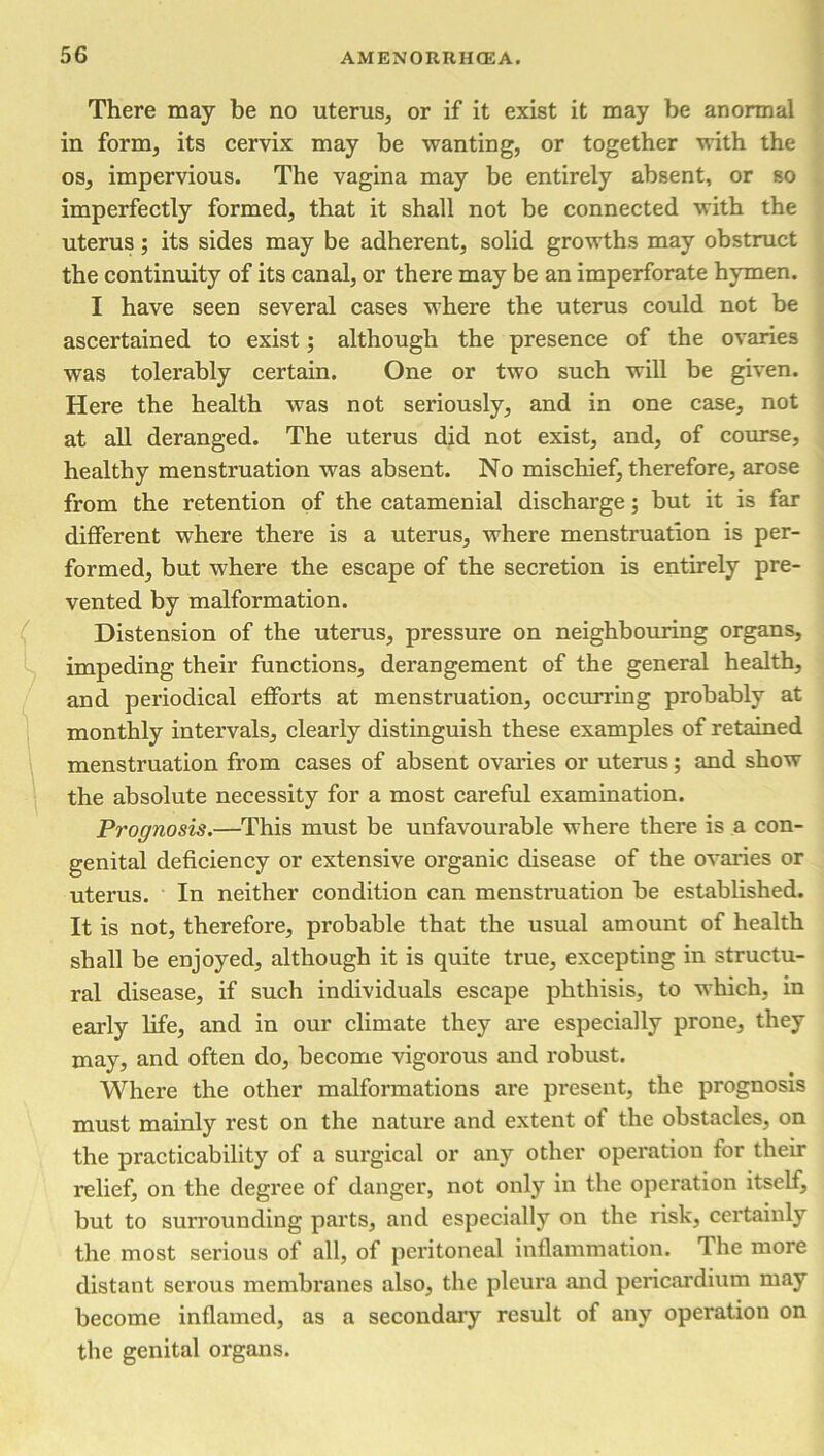 There may be no uterus, or if it exist it may be anormal in form, its cervix may be wanting, or together with the os, impervious. The vagina may be entirely absent, or so imperfectly formed, that it shall not be connected with the uterus; its sides may be adherent, solid growths may obstruct the continuity of its canal, or there may be an imperforate hymen. I have seen several cases where the uterus could not be ascertained to exist; although the presence of the ovaries was tolerably certain. One or two such will be given. Here the health was not seriously, and in one case, not at all deranged. The uterus did not exist, and, of course, healthy menstruation was absent. No mischief, therefore, arose from the retention of the catamenial discharge; but it is far different where there is a uterus, where menstruation is per- formed, but where the escape of the secretion is entirely pre- vented by malformation. Distension of the uterus, pressure on neighbouring organs, impeding their functions, derangement of the general health, and periodical efforts at menstruation, occurring probably at monthly intervals, clearly distinguish these examples of retained menstruation from cases of absent ovaries or uterus; and show the absolute necessity for a most careful examination. Prognosis.—This must be unfavourable where there is a con- genital deficiency or extensive organic disease of the ovaries or uterus. In neither condition can menstruation be established. It is not, therefore, probable that the usual amount of health shall be enjoyed, although it is quite true, excepting in structu- ral disease, if such individuals escape phthisis, to which, in early life, and in our climate they are especially prone, they may, and often do, become vigorous and robust. Where the other malformations are present, the prognosis must mainly rest on the nature and extent of the obstacles, on the practicability of a surgical or any other operation for their relief, on the degree of danger, not only in the operation itself, but to surrounding parts, and especially on the risk, certainly the most serious of all, of peritoneal inflammation. Ihe more distant serous membranes also, the pleura and pericardium may become inflamed, as a secondary result of any operation on the genital organs.