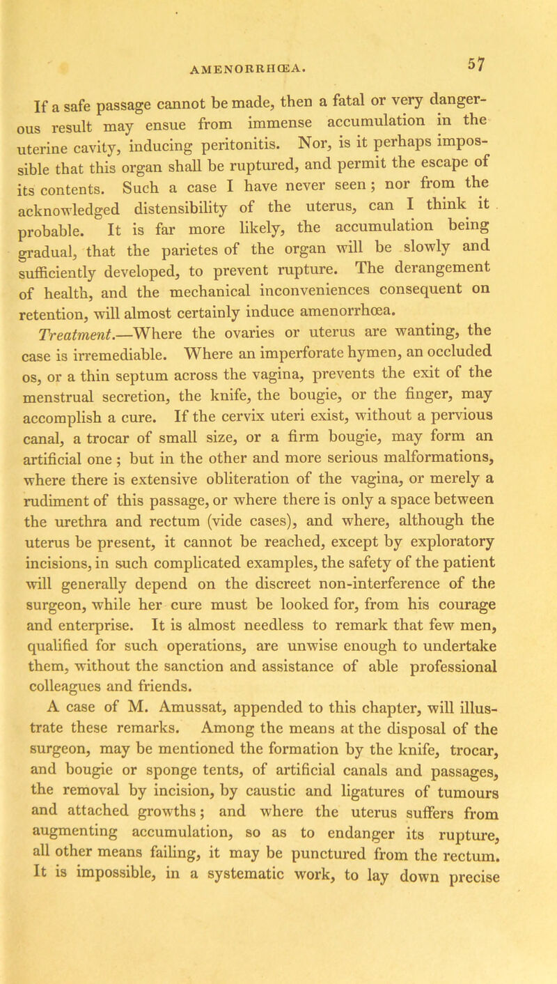 If a safe passage cannot be made, then a fatal or very danger- ous result may ensue from immense accumulation in the uterine cavity, inducing peritonitis. Nor, is it perhaps impos- sible that this organ shall be ruptured, and permit the escape of its contents. Such a case I have never seen; nor from the acknowledged distensibility of the uterus, can I think it probable. It is far more likely, the accumulation being gradual, that the parietes of the organ will be slowly and sufficiently developed, to prevent rupture. The derangement of health, and the mechanical inconveniences consequent on retention, will almost certainly induce amenorrhcea. Treatment.—Where the ovaries or uterus are wanting, the case is irremediable. Where an imperforate hymen, an occluded os, or a thin septum across the vagina, prevents the exit of the menstrual secretion, the knife, the bougie, or the finger, may accomplish a cure. If the cervix uteri exist, without a pervious canal, a trocar of small size, or a firm bougie, may form an artificial one ; but in the other and more serious malformations, where there is extensive obliteration of the vagina, or merely a rudiment of this passage, or where there is only a space between the urethra and rectum (vide cases), and where, although the uterus be present, it cannot be reached, except by exploratory incisions, in such complicated examples, the safety of the patient will generally depend on the discreet non-interference of the surgeon, while her cure must be looked for, from his courage and enterprise. It is almost needless to remark that few men, qualified for such operations, are unwise enough to undertake them, without the sanction and assistance of able professional colleagues and friends. A case of M. Amussat, appended to this chapter, will illus- trate these remarks. Among the means at the disposal of the surgeon, may be mentioned the formation by the knife, trocar, and bougie or sponge tents, of artificial canals and passages, the removal by incision, by caustic and ligatures of tumours and attached growths; and where the uterus suffers from augmenting accumulation, so as to endanger its rupture, all other means failing, it may be punctured from the rectum. It is impossible, in a systematic work, to lay down precise