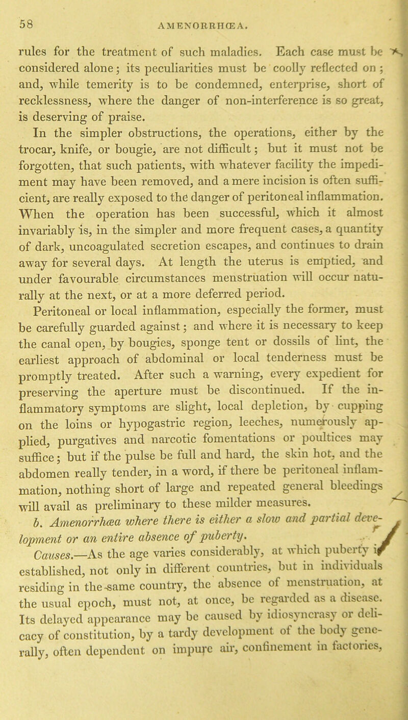 rules for the treatment of such maladies. Each case mast be >«, considered alone; its peculiarities must be coolly reflected on ; and, while temerity is to be condemned, enterprise, short of recklessness, where the danger of non-interference is so great, is deserving of praise. In the simpler obstructions, the operations, either by the trocar, knife, or bougie, are not difficult; but it must not be forgotten, that such patients, with whatever facility the impedi- ment may have been removed, and a mere incision is often suffi- cient, are really exposed to the danger of peritoneal inflammation. When the operation has been successful, which it almost invariably is, in the simpler and more frequent cases, a quantity of dark, uncoagulated secretion escapes, and continues to drain away for several days. At length the uterus is emptied, and under favourable circumstances menstruation will occur natu- rally at the next, or at a more deferred period. Peritoneal or local inflammation, especially the former, must be carefully guarded against; and where it is necessary to keep the canal open, by bougies, sponge tent or dossils of lint, the earliest approach of abdominal or local tenderness must be promptly treated. After such a warning, every expedient for preserving the aperture must be discontinued. If the in- flammatory symptoms are slight, local depletion, by cupping on the loins or hypogastric region, leeches, numerously ap- A plied, purgatives and narcotic fomentations or poultices may suffice 5 but if the pulse be full and hard, the skin hot, and the abdomen really tender, in a word, if there be peiitoneal inflam- mation, nothing short of large and repeated general bleedings will avail as preliminary to these milder measures. b. Amenorrhcea where there is either a slow and partial deve- . lopment or an entire absence of puberty. Causes.—As the age varies considerably, at which puberty if established, not only in different countries, but in individuals residing in the-same country, the absence of menstruation, at the usual epoch, must not, at once, be regarded as a disease. Its delayed appearance may be caused by idiosyncrasy 01 deli- cacy of constitution, by a tardy development of the body gene- rally, often dependent on impure air, confinement in factories,