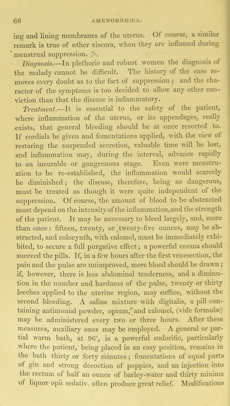 ing and lining membranes of the uterus. Of course, a similar remark is true of other viscera, when they are inflamed during * menstrual suppression. Diagnosis.—In plethoric and robust women the diagnosis of the malady cannot be difficult. The history of the case re- moves every doubt as to the fact of suppression ; and the cha- racter of the symptoms is too decided to allow any other con- viction than that the disease is inflammatory. Treatment — It is essential to the safety of the patient, where inflammation of the uterus, or its appendages, really exists, that general bleeding should be at once resorted to. If cordials be given and fomentations applied, with the view of restoring the suspended secretion, valuable time will be lost, and inflammation may, during the interval, advance rapidly to an incurable or gangrenous stage. Even were menstru- ation to be re-established, the inflammation would scarcely be diminished; the disease, therefore, being so dangerous, must be treated as though it were quite independent of the suppression. Of course, the amount of blood to be abstracted must depend on the intensity of the inflammation,and the strength of the patient. It may be necessary to bleed largely, and, more than once: fifteen, twenty, or twenty-five ounces, may be ab- stracted, and colocynth, with calomel, must be immediately exhi- bited, to secure a full purgative effect; a powerful enema should succeed the pills. If, in a few hours after the first venesection, the pain and the pulse are unimproved, more blood should be drawn; if, however, there is less abdominal tenderness, and a diminu- tion in the number and hardness of the pulse, twenty or thirty leeches applied to the uterine region, may suffice, without the second bleeding. A saline mixture with digitalis, a pill con- taining antimonial powder, opium/ and calomel, (vide formula;) may be administered every two or three hours. After these measures, auxiliary ones may be employed. A genei'al or par- tial warm bath, at 9G°, is a powerful sudorific, particularly where the patient, being placed in an easy position, remains in the bath thirty or forty minutes ; fomentations of equal parts of gin and strong decoction of poppies, and an injection into the rectum of half an ounce of barley-water and thirty minims of liquor opii sedativ. often produce great relief. Modifications