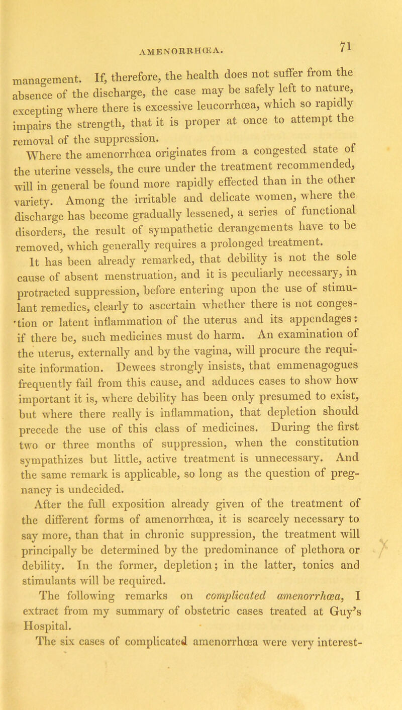 management. If, therefore, the health does not suffer from the absence of the discharge, the case may be safely left to nature, excepting where there is excessive leucorrhoea, which so rapidly impairs the strength, that it is proper at once to attempt the removal of the suppression. Where the amenorrhoea originates from a congested state ot the uterine vessels, the cure under the treatment recommended, -rc-ill in general be found more rapidly effected than in the other variety. Among the irritable and delicate women, where the discharge has become gradually lessened, a series of functional disorders, the result of sympathetic derangements have to be removed, which generally requires a prolonged treatment. It has been already remarked, that debility is not the sole cause of absent menstruation, and it is peculiarly necessary, in protracted suppression, before entering upon the use of stimu- lant remedies, clearly to ascertain whether there is not conges- tion or latent inflammation of the uterus and its appendages: if there be, such medicines must do harm. An examination of the uterus, externally and by the vagina, will procure the requi- site information. Dewees strongly insists, that emmenagogues frequently fail from this cause, and adduces cases to show how important it is, ■where debility has been only presumed to exist, but where there really is inflammation, that depletion should precede the use of this class of medicines. During the first two or three months of suppression, when the constitution sympathizes but little, active treatment is unnecessary. And the same remark is applicable, so long as the question of preg- nancy is undecided. After the full exposition already given of the treatment of the different forms of amenorrhoea, it is scarcely necessary to say more, than that in chronic suppression, the treatment will principally be determined by the predominance of plethora or debility. In the former, depletion; in the latter, tonics and stimulants will be required. The following remarks on complicated amenorrhoea, I extract from my summary of obstetric cases treated at Guy’s Hospital. The six cases of complicated amenorrhoea were very interest-