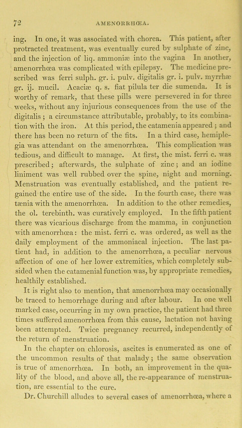ing. In one, it was associated with chorea. This patient, after protracted treatment, was eventually cured by sulphate of zinc, and the injection of liq. ammonias into the vagina In another, amenorrhoea wras complicated with epilepsy. The medicine pre- scribed was ferri sulph. gr. i. pulv. digitalis gr. i. pulv. myrrhae gr. ij. mucil. Acaciae q. s. fiat pilula ter die sumenda. It is worthy of remark, that these pills were persevered in for three weeks, without any injurious consequences from the use of the digitalis ; a circumstance attributable, probably, to its combina- tion W’ith the iron. At this period, the catamenia appeared : and there has been no return of the fits. In a third case, hemiple- gia was attendant on the amenorrhoea. This complication was tedious, and difficult to manage. At first, the mist, ferri c. was prescribed; afterwards, the sulphate of zinc; and an iodine liniment W'as W'ell rubbed over the spine, night and morning. Menstruation w7as eventually established, and the patient re- gained the entire use of the side. In the fourth case, there was taenia with the amenorrhoea. In addition to the other remedies, the ol. terebinth. wras curatively employed. In the fifth patient there was vicarious discharge from the mamma, in conjunction with amenorrhoea: the mist, ferri c. wras ordered, as well as the daily employment of the ammoniacal injection. The last pa- tient had, in addition to the amenorrhoea, a peculiar nervous affection of one of her lower extremities, which completely sub- sided when the catamenial function was, by appropriate remedies, healthily established. It is right also to mention, that amenorrhoea may occasionally be traced to hemorrhage during and after labour. In one well marked case, occurring in my owrn practice, the patient had three times suffered amenorrhoea from this cause, lactation not having been attempted. Twdce pregnancy recurred, independently of the return of menstruation. In the chapter on chlorosis, ascites is enumerated as one of the uncommon results of that malady; the same observation is true of amenorrhoea. In both, an improvement in the qua- lity of the blood, and above all, the re-appearance of menstrua- tion, are essential to the cure. Dr. Churchill alludes to several cases of amenorrhoea, where a