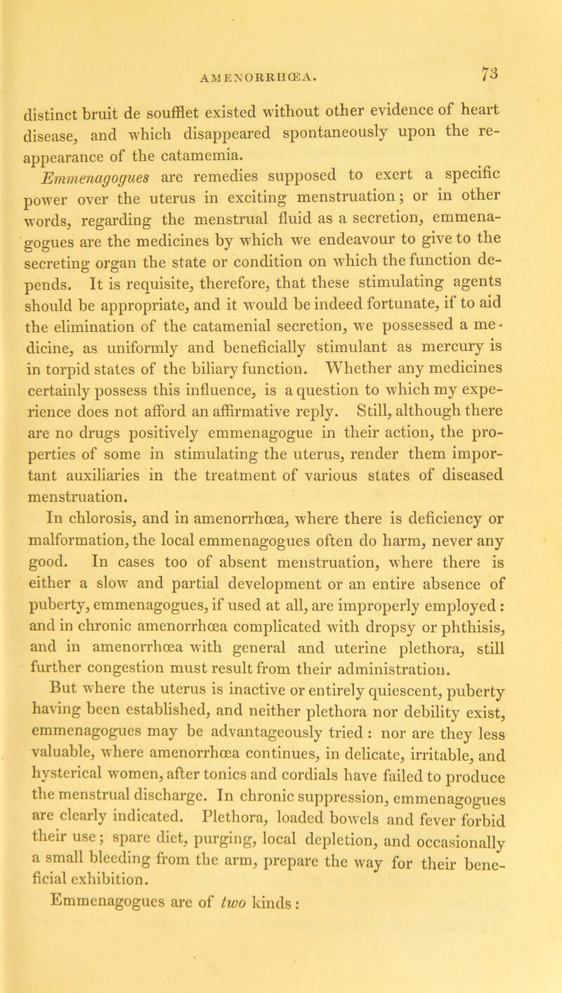 distinct bruit de soufflet existed without other evidence of heart disease, and which disappeared spontaneously upon the re- appearance of the catamemia. Emmenagogues are remedies supposed to exert a specific power over the uterus in exciting menstruation; or in other words, regarding the menstrual fluid as a secretion, emmena- gogues are the medicines by which we endeavour to give to the secreting organ the state or condition on which the function de- pends. It is requisite, therefore, that these stimulating agents should be appropriate, and it would be indeed fortunate, if to aid the elimination of the catamenial secretion, we possessed a me- dicine, as uniformly and beneficially stimulant as mercury is in torpid states of the biliary function. Whether any medicines certainly possess this influence, is a question to which my expe- rience does not afford an affirmative reply. Still, although there are no drugs positively emmenagogue in their action, the pro- perties of some in stimulating the uterus, render them impor- tant auxiliaries in the treatment of various states of diseased menstruation. In chlorosis, and in amenorrhcea, where there is deficiency or malformation, the local emmenagogues often do harm, never any good. In cases too of absent menstruation, where there is either a slow and partial development or an entire absence of puberty, emmenagogues, if used at all, are improperly employed : and in chronic amenorrhcea complicated with dropsy or phthisis, and in amenorrhoea with general and uterine plethora, still further congestion must result from their administration. But where the uterus is inactive or entirely quiescent, puberty having been established, and neither plethora nor debility exist, emmenagogues may be advantageously tried : nor are they less valuable, where amenorrhoea continues, in delicate, irritable, and hysterical women, after tonics and cordials have failed to produce the menstrual discharge. In chronic suppression, emmenagogues are clearly indicated. Plethora, loaded bowels and fever forbid their use; spare diet, purging, local depletion, and occasionally a small bleeding from the arm, prepare the way for their bene- ficial exhibition. Emmenagogues are of two kinds: