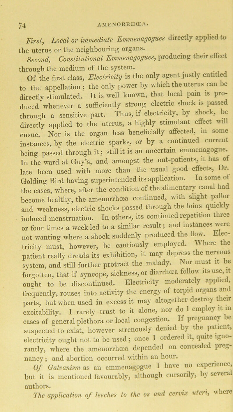 First, Local or immediate Emmenagogues directly applied to the uterus or the neighbouring organs. Second, Constitutional Emmenagogues, producing their effect through the medium of the system. Of the first class. Electricity is the only agent justly entitled to the appellation; the only power by which the uterus can be directly stimulated. It is well known, that local pam is pro- duced whenever a sufficiently strong electric shock is passed through a sensitive part. Thus, if electricity, by shock, be directly applied to the uterus, a highly stimulant effect will ensue. Nor is the organ less beneficially affected, in some instances, by the electric sparks, or by a continued current being passed through it; still it is an uncertain emmenagogue. In the ward at Guy’s, and amongst the out-patients, it has of late been used with more than the usual good effects, Di. Golding Bird having superintended its application. In some of the cases, where, after the condition of the alimentary canal had become healthy, the amenorrhoea continued, with slight pallor and weakness, electric shocks passed through the loins quickly induced menstruation. In others, its continued repetition thiee or four times a week led to a similar result; and instances veie not wanting where a shock suddenly produced the flow. Elec tricity must, however, be cautiously employed. TNheie the patient really dreads its exhibition, it may depiess the nervous system, and still further protract the malady. Nor must it be forgotten, that if syncope, sickness, or diarrhoea follow its use, it ought to be discontinued. Electricity moderately applied, frequently, rouses into activity the energy of toipid oi._ans an parts, but when used in excess it may altogethei destiov tieir excitability. I rarely trust to it alone, nor do I employ it in cases of general plethora or local congestion. It piegnancy e suspected to exist, however strenously denied bv the patient, electricity ought not to be used; once I ordeied it, quite ifcn0 rantly, where the amenorrhoea depended on concealed pi eg nancy ; and abortion occurred within an hour. Of Galvanism as an emmenagogue I have no experience, but it is mentioned favourably, although cursorily, bv sevcia authors. The application of leeches to the os and cerv'uv uter i, v\ lere
