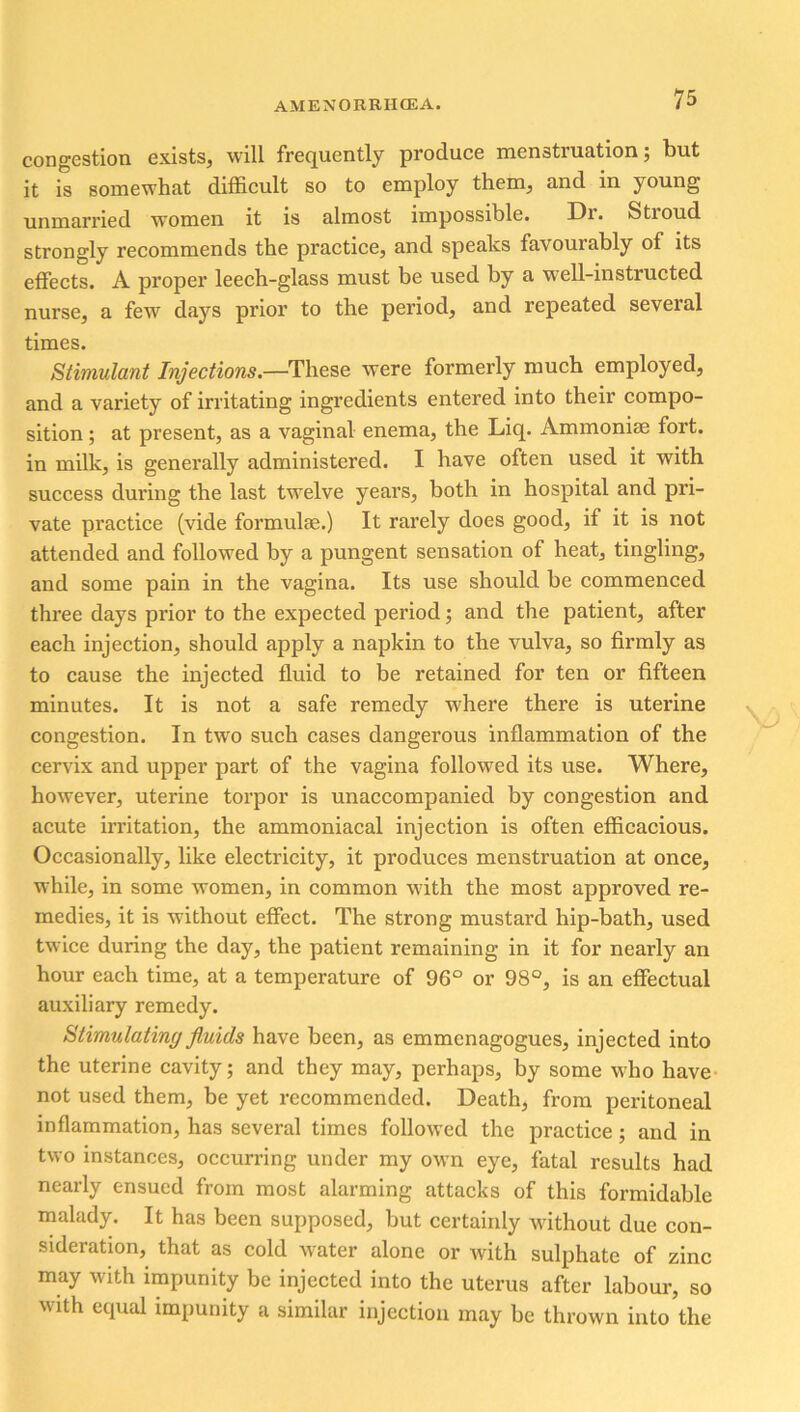 congestion exists, will frequently produce menstruation; but it is somewhat difficult so to employ them, and in young unmarried women it is almost impossible. Dr. Stroud strongly recommends the practice, and speaks favourably of its effects. A proper leech-glass must be used by a well-instructed nurse, a few days prior to the period, and repeated seveial times. Stimulant Injections.—These were formerly much employed, and a variety of irritating ingredients entered into their compo- sition ; at present, as a vaginal enema, the Liq. Ammonise fort, in milk, is generally administered. I have often used it with success during the last twelve years, both in hospital and pri- vate practice (vide formulae.) It rarely does good, if it is not attended and followed by a pungent sensation of heat, tingling, and some pain in the vagina. Its use should be commenced three days prior to the expected period; and the patient, after each injection, should apply a napkin to the vulva, so firmly as to cause the injected fluid to be retained for ten or fifteen minutes. It is not a safe remedy where there is uterine congestion. In two such cases dangerous inflammation of the cervix and upper part of the vagina followed its use. Where, however, uterine torpor is unaccompanied by congestion and acute irritation, the ammoniacal injection is often efficacious. Occasionally, like electricity, it produces menstruation at once, while, in some women, in common with the most approved re- medies, it is without effect. The strong mustard hip-bath, used twice during the day, the patient remaining in it for nearly an hour each time, at a temperature of 96° or 98°, is an effectual auxiliary remedy. Stimulating fluids have been, as emmcnagogues, injected into the uterine cavity; and they may, perhaps, by some who have not used them, be yet recommended. Death, from peritoneal inflammation, has several times followed the practice; and in two instances, occurring under my own eye, fatal results had nearly ensued from most alarming attacks of this formidable malady. It has been supposed, but certainly without due con- sideration, that as cold Avater alone or with sulphate of zinc may with impunity be injected into the uterus after labour, so with equal impunity a similar injection may be thrown into the