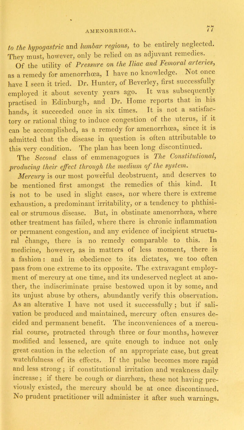 to the hypogastric and lumbar regions, to be entirely neglected. They must, however, only be relied on as adjuvant remedies. Of the utility of Pressure on the Iliac and Femoral arteries, as a remedy for amenorrhoea, I have no knowledge. Not once have I seen it tried. Dr. Hunter, of Beverley, first successfully employed it about seventy years ago. It was subsequently practised in Edinburgh, and Dr. Home reports that in his hands, it succeeded once in six times. It is not a satisfac- tory or rational thing to induce congestion of the uterus, if it caD be accomplished, as a remedy for amenorrhoea, since it is admitted that the disease in question is often attributable to this very condition. The plan has been long discontinued. The Second class of emmenagogues is The Constitutional, producing their effect through the medium of the system. Mercury is our most powerful deobstruent, and deserves to be mentioned first amongst the remedies of this kind. It is not to be used in slight cases, nor where there is extreme exhaustion, a predominant irritability, or a tendency to phthisi- cal or strumous disease. But, in obstinate amenorrhoea, where other treatment has failed, where there is chronic inflammation or permanent congestion, and any evidence of incipient structu- ral change, there is no remedy comparable to this. In medicine, however, as in matters of less moment, there is a fashion: and in obedience to its dictates, we too often pass from one extreme to its opposite. The extravagant employ- ment of mercury at one time, and its undeserved neglect at ano- ther, the indiscriminate praise bestowed upon it by some, and its unjust abuse by others, abundantly verify this observation. As an alterative I have not used it successfully; but if sali- vation be produced and maintained, mercury often ensures de- cided and permanent benefit. The inconveniences of a mercu- rial course, protracted through three or four months, however modified and lessened, are quite enough to induce not only great caution in the selection of an appropriate case, but great watchfulness of its effects. If the pulse becomes more rapid and less strong; if constitutional irritation and weakness daily increase; if there be cough or diari’hoca, these not having pre- viously existed, the mercury should be at once discontinued. No prudent practitioner will administer it after such warnings.
