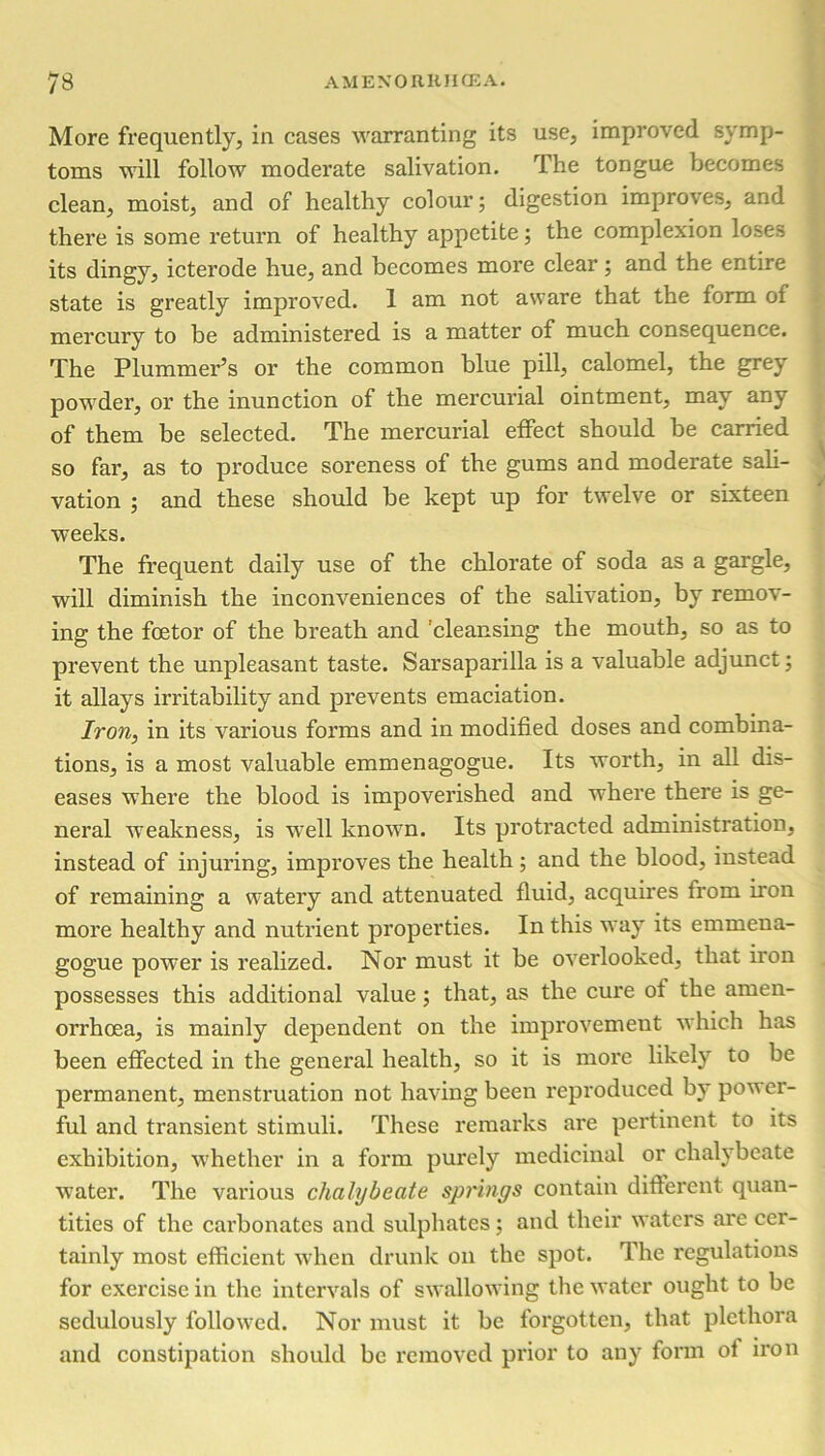 More frequently, in cases warranting its use, improved symp- toms will follow moderate salivation. The tongue becomes clean, moist, and of healthy colour; digestion improves, and there is some return of healthy appetite; the complexion loses its dingy, icterode hue, and becomes more clear; and the entire state is greatly improved. 1 am not aware that the form of mercury to be administered is a matter of much consequence. The Plummei’’s or the common blue pill, calomel, the grey powder, or the inunction of the mercurial ointment, may any of them be selected. The mercurial effect should be carried so far, as to produce soreness of the gums and moderate sali- vation ; and these should be kept up for twelve or sixteen weeks. The frequent daily use of the chlorate of soda as a gargle, will diminish the inconveniences of the salivation, by remov- ing the foetor of the breath and ’cleansing the mouth, so as to prevent the unpleasant taste. Sarsaparilla is a valuable adjunct; it allays irritability and prevents emaciation. Iron, in its various forms and in modified doses and combina- tions, is a most valuable emmenagogue. Its worth, in all dis- eases where the blood is impoverished and where there is ge- neral weakness, is well known. Its protracted administration, instead of injuring, improves the health ; and the blood, instead of remaining a watery and attenuated fluid, acquires from iron more healthy and nutrient properties. In this way its emmena- gogue power is realized. Nor must it be overlooked, that iron possesses this additional value ; that, as the cure of the arnen- orrhoea, is mainly dependent on the improvement which has been effected in the general health, so it is more likely to be permanent, menstruation not having been reproduced by power- ful and transient stimuli. These remarks are pertinent to its exhibition, whether in a form purely medicinal or chalybeate water. The various chalybeate springs contain different quan- tities of the carbonates and sulphates; and their waters are cer- tainly most efficient when drunk on the spot. The regulations for exercise in the intervals of swallowing the water ought to be sedulously followed. Nor must it be forgotten, that plethora and constipation should be removed prior to any form of iron