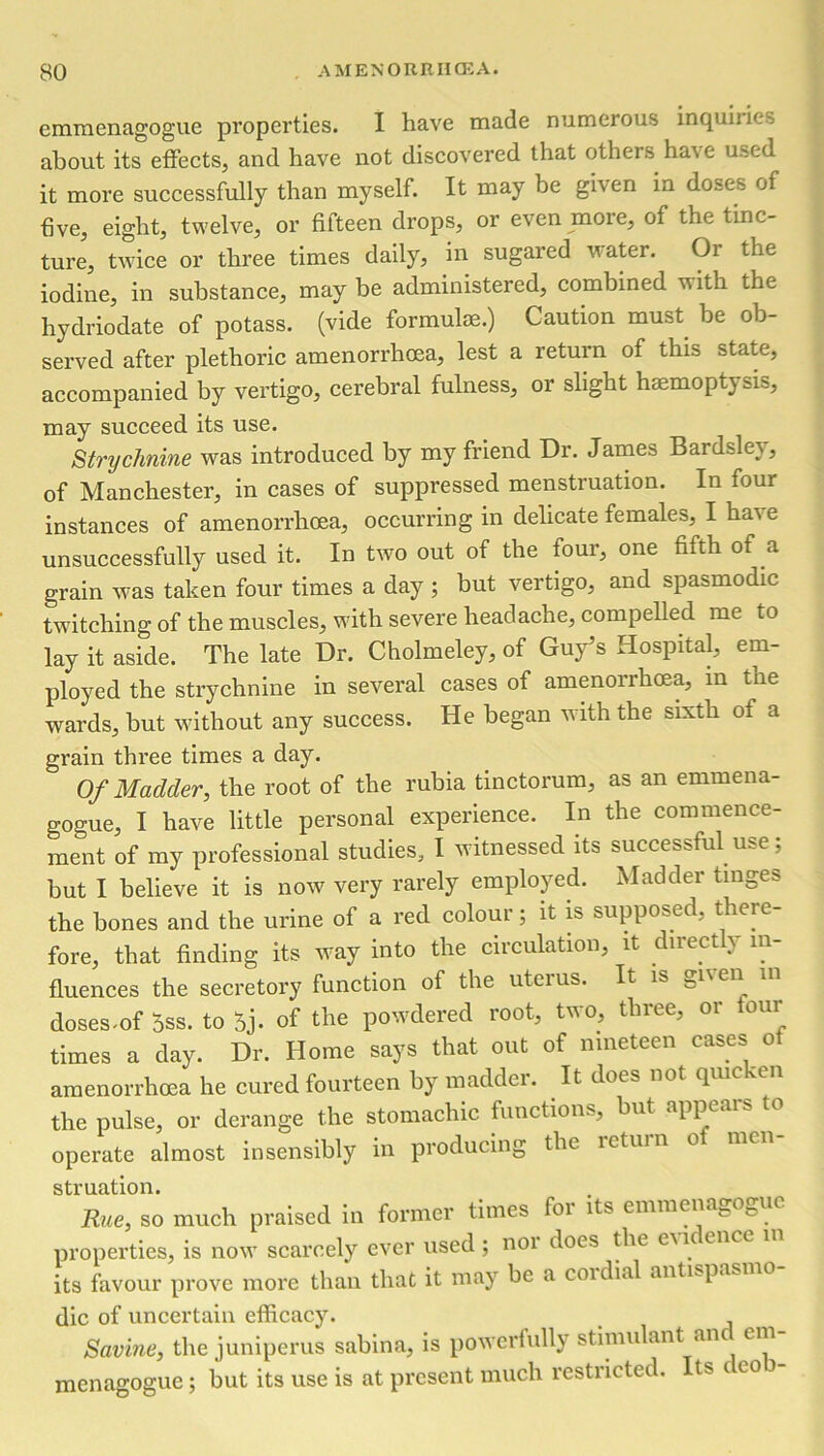 emmenagogue properties. I have made numerous inquiries about its effects, and have not discovered that others haie used it more successfully than myself. It may be given in doses of five, eight, twelve, or fifteen drops, or even more, of the tinc- ture, twice or three times daily, in sugared water. Or the iodine, in substance, may be administered, combined vith the hydriodate of potass, (vide formulae.) Caution must, be ob- served after plethoric amenorrhcea, lest a return of this state, accompanied by vertigo, cerebral fulness, or slight haemoptysis, may succeed its use. Strychnine was introduced by my friend Dr. James Bardsley, of Manchester, in cases of suppressed menstruation. In four instances of amenorrhcea, occurring in delicate females, I have unsuccessfully used it. In two out of the lour, one fifth of a grain was taken four times a day ; but vertigo, and spasmodic twitching of the muscles, with severe headache, compelled me to lay it aside. The late Dr. Cholmeley, of Guy’s Hospital, em- ployed the strychnine in several cases of amenorrhcea, in the wards, but without any success. He began with the sixth ot a grain three times a day. Of Madder, the root of the rubia tinctorum, as an emmena- gogue, I have little personal experience. In the commence- ment of my professional studies, I witnessed its successful use; hut I believe it is now very rarely employed. Madder tinges the hones and the urine of a red colour; it is supposed, there- fore, that finding its way into the circulation, it direct y in- fluences the secretory function of the uterus. It is doses,of oss. to oj- of the powdered root, two, three, or four times a day. Dr. Home says that out of nineteen cases of amenorrhcea he cured fourteen by madder. It does not quicken the pulse, or derange the stomachic functions, but appears to operate almost insensibly in producing the return of men- struation. Rue, so much praised in former times for its emmenagogue properties, is now scarcely ever used ; noi does the eii ence i its favour prove more than that it may be a coidial antispasmo die of uncertain efficacy. Savine, the juniperus sabina, is powerfully stimulant an cm menagogue; but its use is at present much restricted. Its ( eo i