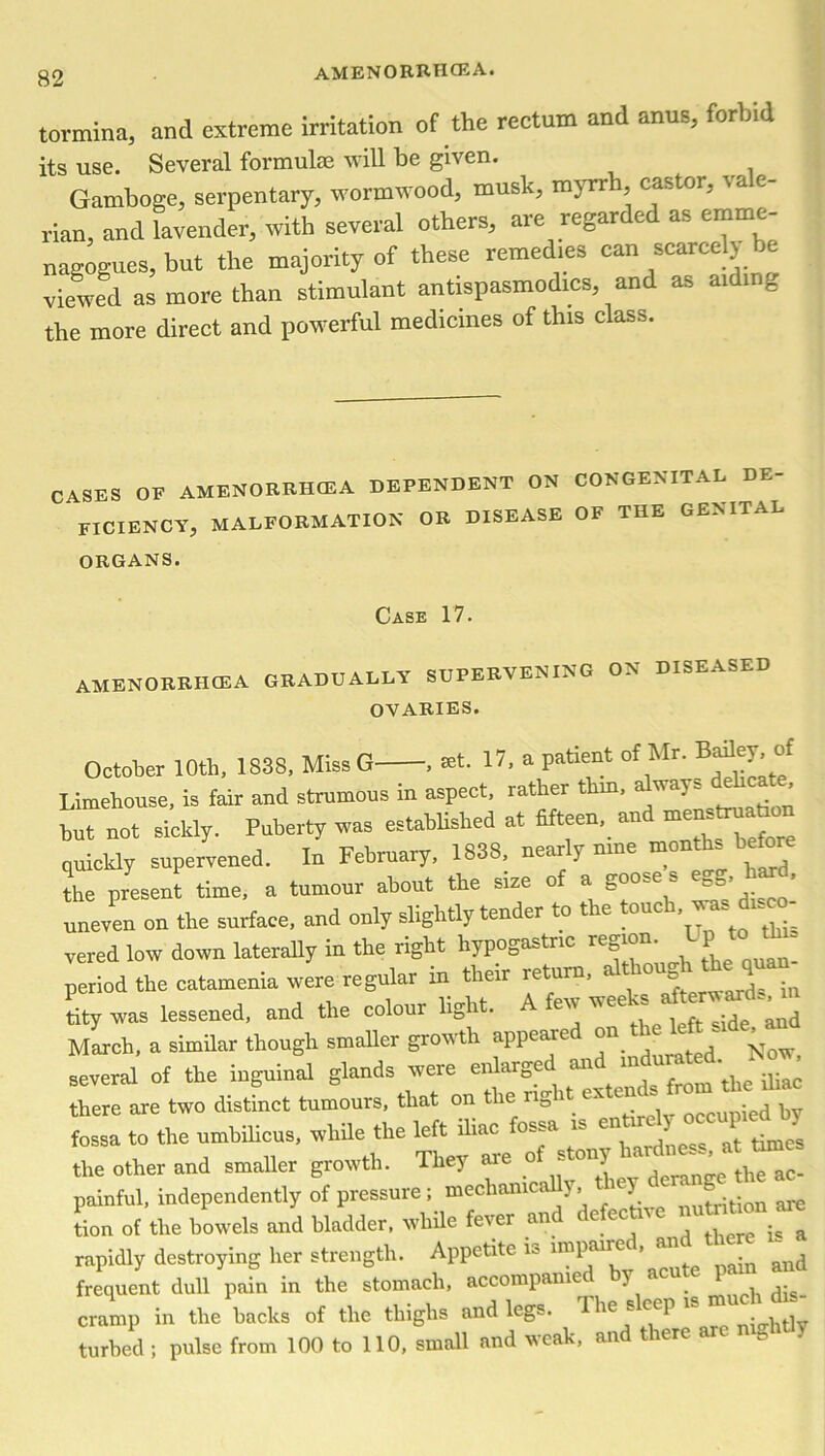 tormina, and extreme irritation of the rectum and anus, forbid its use. Several formulae will be given. Gamboge, serpentary, wormwood, musk, myrrh castor, vale- rian, and lavender, with several others, are regarded as cmrnc- nagogues, but the majority of these remedies can scarcely be viewed as more than stimulant anUspasmodics, and as aidinfc the more direct and powerful medicines of this class. CASES OP AMENORRHCEA DEPENDENT ON CONGENITAL DE- FICIENCY, MALFORMATION OR DISEASE OF THE GENITAL ORGANS. Case 17. amenorrhcea graduai.lv supervening on diseased OVARIES. October 10th, 1838, Miss G , net. 17, a patient of Mr. Bafley, of Limehouse, is fair and strumous in aspect, rather thin, a nays ’ but not sickly. Puberty was established at fifteen, and ™nstmaUon quickly supervened. In February, 1838, nearly mne months before the present time, a tumour about the size of a goose s egg, hard, uneven on the surface, and only slightly tender to t e ouc , vered low down laterally in the right hypogastric region. U*“' period the catamenia were regular in their return, although the quan tity was lessened, and the colour light. A few weeks ^ March, a similar though smaller growth appeared on the side. “ several of the inguinal glands were enlarged »d —dL there are two distinct tumours, that on the ng i ex Q ied by fossa to the umbilicus, while the left iliac fossa is e the other and smaller growth. They are of stony painful, independently of pressure ; mechanically, *ey ^ tion of the bowels and bladder, while fever and defective & rapidly destroying her strength. Appetite io lmpaire , an frequent dull pain in the stomach, accompanied by acute P cramp in the hacks of the thighs and legs. The sleep “  turhed ; pulse from 100 to 110, small and weak, and there %