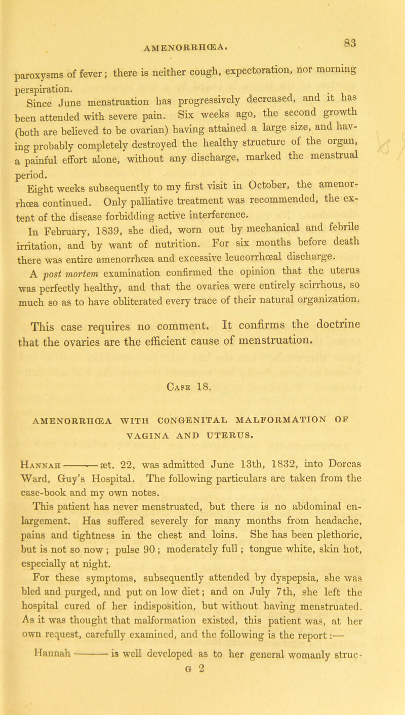 paroxysms of fever; there is neither cough, expectoration, nor morning perspiration. . Since June menstruation has progressively decreased, and it has been attended with severe pain. Six weeks ago, the second growth (both are believed to be ovarian) having attained a large size, and hav- ing probably completely destroyed the healthy structure of the organ, a painful effort alone, without any discharge, marked the menstrual period. Eight weeks subsequently to my first visit in October, the amenor- rhcea continued. Only palliative treatment was recommended, the ex- tent of the disease forbidding active interference. In February, 1839, she died, worn out by mechanical and febrile irritation, and by want of nutrition. For six months before death there was entire amenorrhcea and excessive leucorrhceal discharge. A post mortem, examination confirmed the opinion that the uterus was perfectly healthy, and that the ovaries were entirely scirrhous, so much so as to have obliterated every trace of their natural organization. This case requires no comment. It confirms the doctrine that the ovaries are the efficient cause of menstruation. Case 18. AMENORRHCEA WITH CONGENITAL MALFORMATION OF VAGINA AND UTERUS. Hannah ■—set. 22, was admitted June 13th, 1832, into Dorcas Ward, Guy’s Hospital. The following particulars are taken from the case-book and my own notes. This patient has never menstruated, but there is no abdominal en- largement. Has suffered severely for many months from headache, pains and tightness in the chest and loins. She has been plethoric, but is not so now ; pulse 90; moderately full; tongue white, skin hot, especially at night. For these symptoms, subsequently attended by dyspepsia, she was bled and purged, and put on low diet; and on July 7th, she left the hospital cured of her indisposition, but without having menstruated. As it was thought that malformation existed, this patient was, at her own request, carefully examined, and the following is the report:— Hannah is well developed as to her general womanly struc- G 2