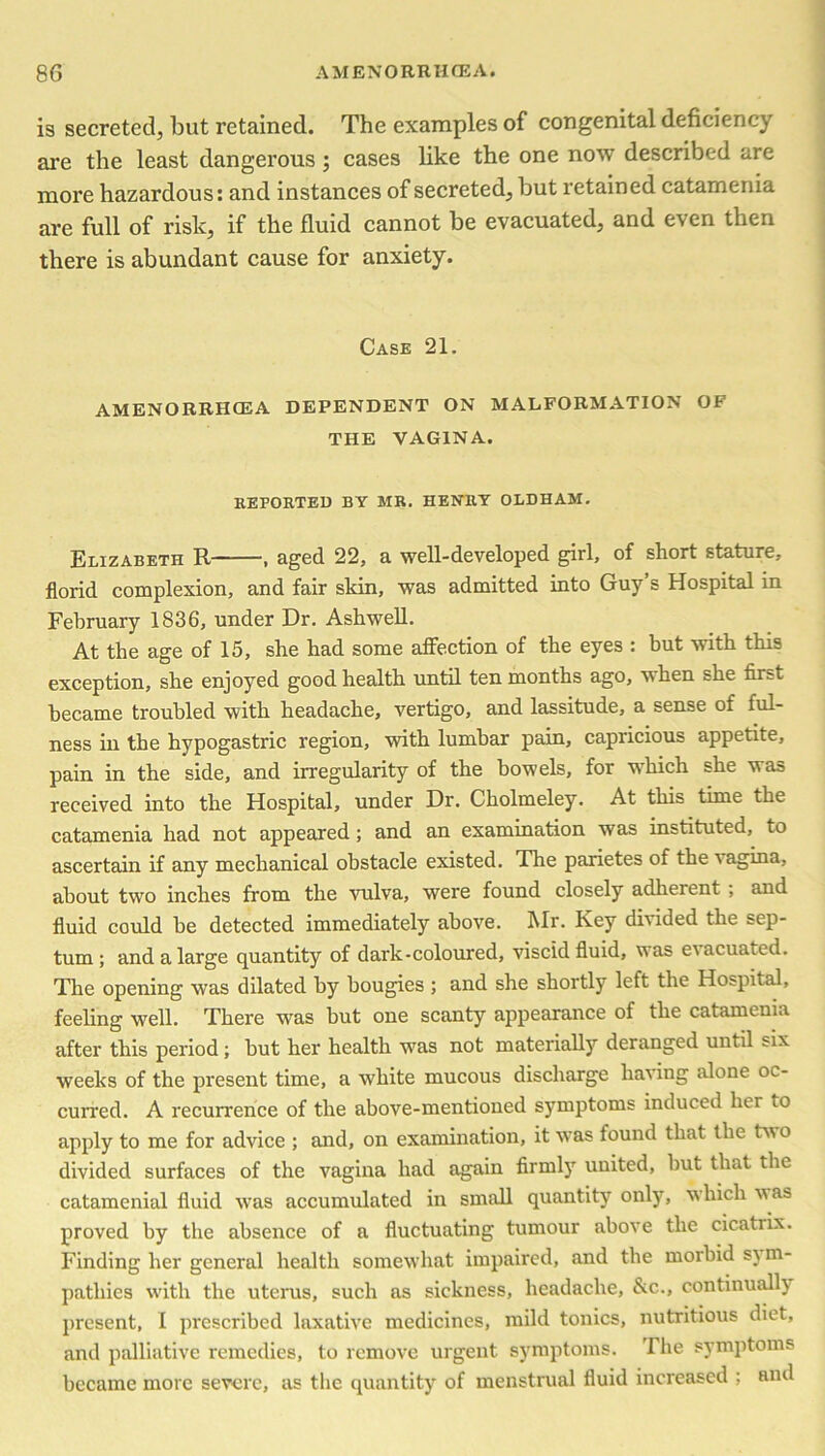is secreted, but retained. The examples of congenital deficiency are the least dangerous; cases like the one now described are more hazardous: and instances of secreted, but retained catamenia are full of risk, if the fluid cannot be evacuated, and even then there is abundant cause for anxiety. Case 21. AMENORRHCEA DEPENDENT ON MALFORMATION OF THE VAGINA. REPORTED BY MR. HENRY OLDHAM. Elizabeth R , aged 22, a well-developed girl, of short stature, florid complexion, and fair skin, was admitted into Guy s Hospital in February 1836, under Dr. Ashwell. At the age of 15, she had some affection of the eyes : but with this exception, she enjoyed good health until ten months ago, when she first became troubled with headache, vertigo, and lassitude, a sense of ful- ness in the hypogastric region, with lumbar pain, capricious appetite, pain in the side, and irregularity of the bowels, for which she was received into the Hospital, under Dr. Cholmeley. At this time the catamenia had not appeared ; and an examination was instituted, to ascertain if any mechanical obstacle existed. The parietes of the vagina, about two inches from the vulva, were found closely adherent , and fluid could be detected immediately above. Mr. Key divided the sep- tum; and a large quantity of dark-coloured, viscid fluid, was e\ acuated. The opening was dilated by bougies ; and she shortly left the Hospital, feeling well. There was but one scanty appearance of the catamenia after this period ; but her health was not materially deranged until six weeks of the present time, a white mucous discharge Inning alone oc- curred. A recurrence of the above-mentioned symptoms induced her to apply to me for advice ; and, on examination, it was found that the tv o divided surfaces of the vagina had again firmly united, but that the catamenial fluid was accumulated in small quantity only, which vas proved by the absence of a fluctuating tumour above the cicatrix. Finding her general health somewhat impaired, and the morbid s} m- pathies with the uterus, such as sickness, headache, &c., continually present, I prescribed laxative medicines, mild tonics, nutritious diet, and palliative remedies, to remove urgent symptoms. The symptoms became more severe, as the quantity of menstrual fluid increased ; and