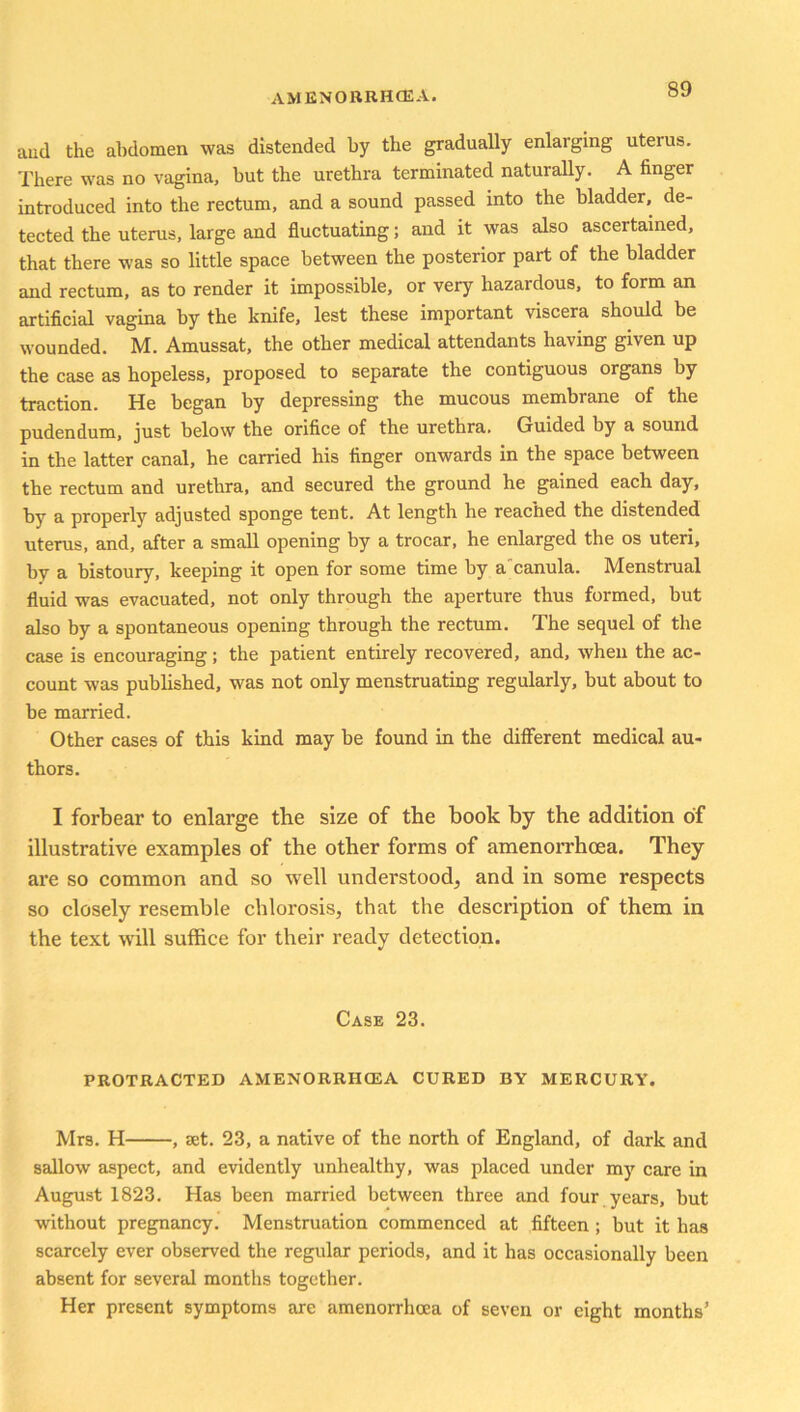 aud the abdomen was distended by the gradually enlarging uterus. There was no vagina, but the urethra terminated naturally. A finger introduced into the rectum, and a sound passed into the bladder, de- tected the uterus, large and fluctuating; and it was also ascertained, that there was so little space between the posterior part of the bladder and rectum, as to render it impossible, or very hazardous, to form an artificial vagina by the knife, lest these important viscera should be wounded. M. Amussat, the other medical attendants having given up the case as hopeless, proposed to separate the contiguous organs by traction. He began by depressing the mucous membrane of the pudendum, just below the orifice of the urethra. Guided by a sound in the latter canal, he carried his finger onwards in the space between the rectum and urethra, and secured the ground he gained each day, by a properly adjusted sponge tent. At length he reached the distended uterus, and, after a small opening by a trocar, he enlarged the os uteri, by a bistoury, keeping it open for some time by a canula. Menstrual fluid was evacuated, not only through the aperture thus formed, but also by a spontaneous opening through the rectum. The sequel of the case is encouraging; the patient entirely recovered, and, when the ac- count was published, was not only menstruating regularly, but about to be married. Other cases of this kind may be found in the different medical au- thors. I forbear to enlarge the size of the hook by the addition of illustrative examples of the other forms of amenorrhoea. They are so common and so well understood, and in some respects so closely resemble chlorosis, that the description of them in the text will suffice for their ready detection. Case 23. PROTRACTED AMENORRHOEA CURED BY MERCURY. Mrs. H , set. 23, a native of the north of England, of dark and sallow aspect, and evidently unhealthy, was placed under my care in August 1823. Has been married between three and four years, but without pregnancy. Menstruation commenced at fifteen ; but it has scarcely ever observed the regular periods, and it has occasionally been absent for several months together. Her present symptoms are amenorrhoea of seven or eight months5