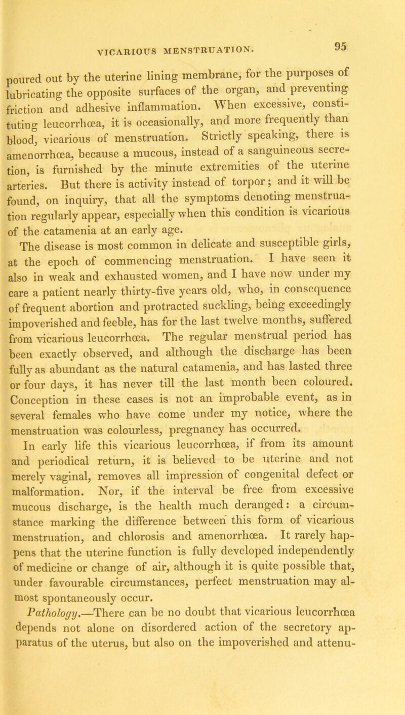 poured out by the uterine lining membrane, for the purposes of lubricating the opposite surfaces of the organ, and pieventing friction and adhesive inflammation. When excessive, consti- tuting leucorrhoea, it is occasionally, and more frequently than blood, vicarious of menstruation. Strictly speaking, there is amenorrhoea, because a mucous, instead of a sanguineous secre- tion, is furnished by the minute extremities of the uterine arteries. But there is activity instead of torpor; and it will be found, on inquiry, that all the symptoms denoting menstiua- tion regularly appear, especially when this condition is vicaiious of the catamenia at an early age. The disease is most common in delicate and susceptible girls, at the epoch of commencing menstruation. I have seen it also in weak and exhausted women, and I have now under my care a patient nearly thirty-five years old, who, in consequence of frequent abortion and protracted suckling, being exceedingly impoverished and feeble, has for the last twelve months, suffered from vicarious leucorrhoea. The regular menstrual period has been exactly observed, and although the discharge has been fully as abundant as the natural catamenia, and has lasted three or four days, it has never till the last month been coloured. Conception in these cases is not an improbable event, as in several females who have come under my notice, where the menstruation was colourless, pregnancy has occurred. In early life this vicarious leucorrhoea, if from its amount and periodical return, it is believed to be uterine and not merely vaginal, removes all impression of congenital defect or malformation. Nor, if the interval be free from excessive mucous discharge, is the health much deranged: a circum- stance marking the difference between this form of vicarious menstruation, and chlorosis and amenorrhoea. It rarely hap- pens that the uterine function is fully developed independently of medicine or change of air, although it is quite possible that, under favourable circumstances, perfect menstruation may al- most spontaneously occur. Pathology.—There can be no doubt that vicarious leucorrhoea depends not alone on disordered action of the secretory ap- paratus of the uterus, but also on the impoverished and attenu-