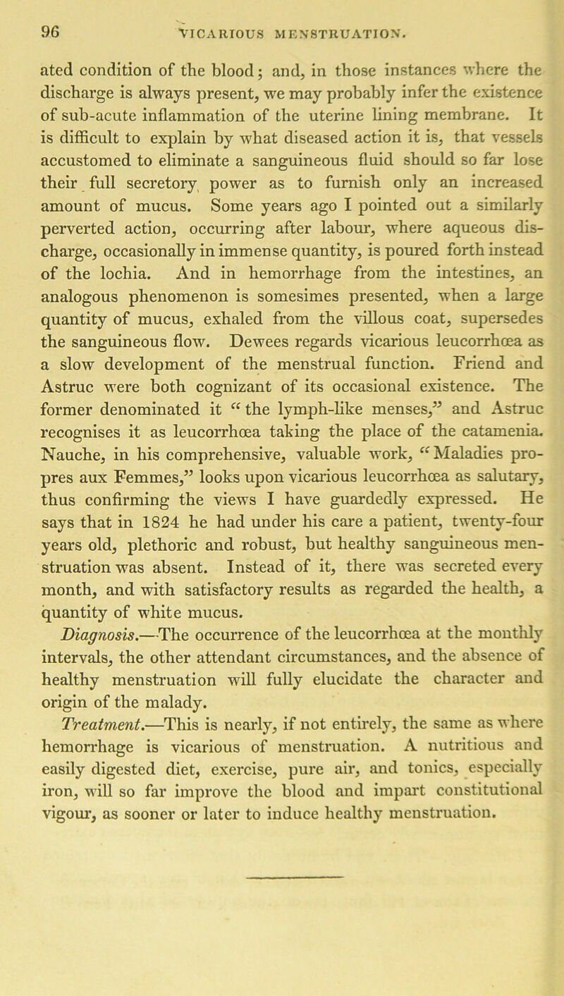 ated condition of the blood; and, in those instances where the discharge is always present, we may probably infer the existence of sub-acute inflammation of the uterine lining membrane. It is difficult to explain by what diseased action it is, that vessels accustomed to eliminate a sanguineous fluid should so far lose their full secretory power as to furnish only an increased amount of mucus. Some years ago I pointed out a similarly perverted action, occurring after labour, where aqueous dis- charge, occasionally in immense quantity, is poured forth instead of the lochia. And in hemorrhage from the intestines, an analogous phenomenon is somesimes presented, when a large quantity of mucus, exhaled from the villous coat, supersedes the sanguineous flow. Dewees regards vicarious leucorrhoea as a slow development of the menstrual function. Friend and Astruc were both cognizant of its occasional existence. The former denominated it “ the lymph-like menses,” and Astruc recognises it as leucorrhoea taking the place of the catamenia. Nauche, in his comprehensive, valuable work, “ Maladies pro- pres aux Femmes,” looks upon vicarious leucorrhoea as salutary, thus confirming the views I have guardedly expressed. He says that in 1824 he had under his care a patient, twenty-four years old, plethoric and robust, but healthy sanguineous men- struation was absent. Instead of it, there was secreted every month, and with satisfactory results as regarded the health, a quantity of white mucus. Diagnosis.—The occurrence of the leucorrhoea at the monthly intervals, the other attendant circumstances, and the absence of healthy menstruation will fully elucidate the character and origin of the malady. Treatment.—This is nearly, if not entirely, the same as where hemorrhage is vicarious of menstruation. A nutritious and easily digested diet, exercise, pure air, and tonics, especially iron, will so far improve the blood and impart constitutional vigour, as sooner or later to induce healthy menstruation.