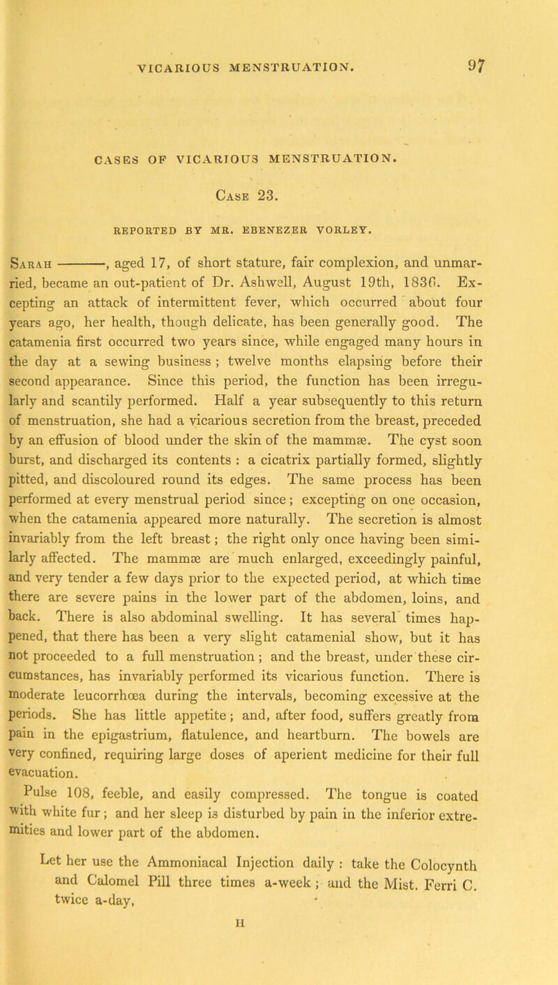CASES OF VICARIOU3 MENSTRUATION. Case 23. REPORTED BY MR. EBENEZER VORLEY. Sarah , aged 17, of short stature, fair complexion, and unmar- ried, became an out-patient of Dr. Ashwell, August 19th, 1830. Ex- cepting an attack of intermittent fever, which occurred about four years ago, her health, though delicate, has been generally good. The catamenia first occurred two years since, while engaged many hours in the day at a sewing business ; twelve months elapsing before their second appearance. Since this period, the function has been irregu- larly and scantily performed. Half a year subsequently to this return of menstruation, she had a vicarious secretion from the breast, preceded by an effusion of blood under the skin of the mammae. The cyst soon burst, and discharged its contents : a cicatrix partially formed, slightly pitted, and discoloured round its edges. The same process has been performed at every menstrual period since; excepting on one occasion, when the catamenia appeared more naturally. The secretion is almost invariably from the left breast; the right only once having been simi- larly affected. The mammae are much enlarged, exceedingly painful, and very tender a few days prior to the expected period, at which time there are severe pains in the lower part of the abdomen, loins, and back. There is also abdominal swelling. It has several times hap- pened, that there has been a very slight catamenial show, but it has not proceeded to a full menstruation; and the breast, under these cir- cumstances, has invariably performed its vicarious function. There is moderate leucorrhoea during the intervals, becoming excessive at the periods. She has little appetite; and, after food, suffers greatly from pain in the epigastrium, flatulence, and heartburn. The bowels are very confined, requiring large doses of aperient medicine for their full evacuation. Pulse 108, feeble, and easily compressed. The tongue is coated with white fur; and her sleep i3 disturbed by pain in the inferior extre- mities and lower part of the abdomen. Let her use the Ammoniacal Injection daily : take the Colocynth and Calomel Pill three times a-week ; and the Mist. Ferri C. twice a-day, II