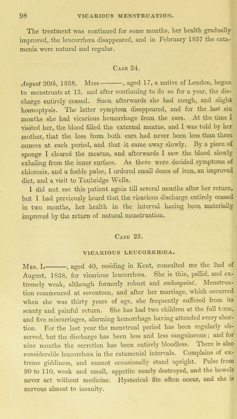 The treatment was continued for some months, her health gradually improved, the leucorrhoea disappeared, and in February 1837 the cata- menia were natural and regular. Case 24. Avgust 20th, 1838. Miss — , aged 17, a native of London, began to menstruate at 15, and after continuing to do so for a year, the dis- charge entirely ceased. Soon afterwards she had cough, and slight hoemoptysis. The latter symptom disappeared, and for the last six months she had vicarious hemorrhage from the ears. At the rime I visited her, the blood filled the external meatus, and I was told by her mother, that the loss from both ears had never been less than three ounces at each period, and that it came away slowly. By a piece of sponge I cleared the meatus, and afterwards I saw the blood slowly exhaling from the inner surface. As there were decided symptoms of chlorosis, and a feeble pulse, I ordered small doses of iron, an improved diet, and a visit to Tonbridge Wells. I did not see this patient again till several months after her return, but I had previously heard that the vicarious discharge entirely ceased in two months, her health in the interval having been materially improved by the return of natural menstruation. Case 25. VICARIOUS LEUCORRHCEA. Mrs. L , aged 40, residing in Kent, consulted me the 2nd of August, 1838, for vicarious leucorrhoea. She is thin, pallid, and ex- tremely weak, although formerly robust and embonpoint. Menstrua- tion commenced at seventeen, and after her marriage, which occurred when she was thirty years of age, she frequently suffered from its scanty and painful return. She has had two children at the full t;rm, and five miscarriages, alarming hemorrhage having attended every abor- tion. For the last year the menstrual period has been regularly ob- served, but the discharge has been less and less sanguineous; and for nine months the secretion has been entirely bloodless. There is also considerable leucorrhoea in the catamenial intervals. Complains of ex- treme giddiness, and eannot occasionally stand upright. Pulse from 90 to 110, weak and small, appetite nearly destroyed, and the bowels never act without medicine. Hysterical fits often occur, and she is nervous almost to insanity.