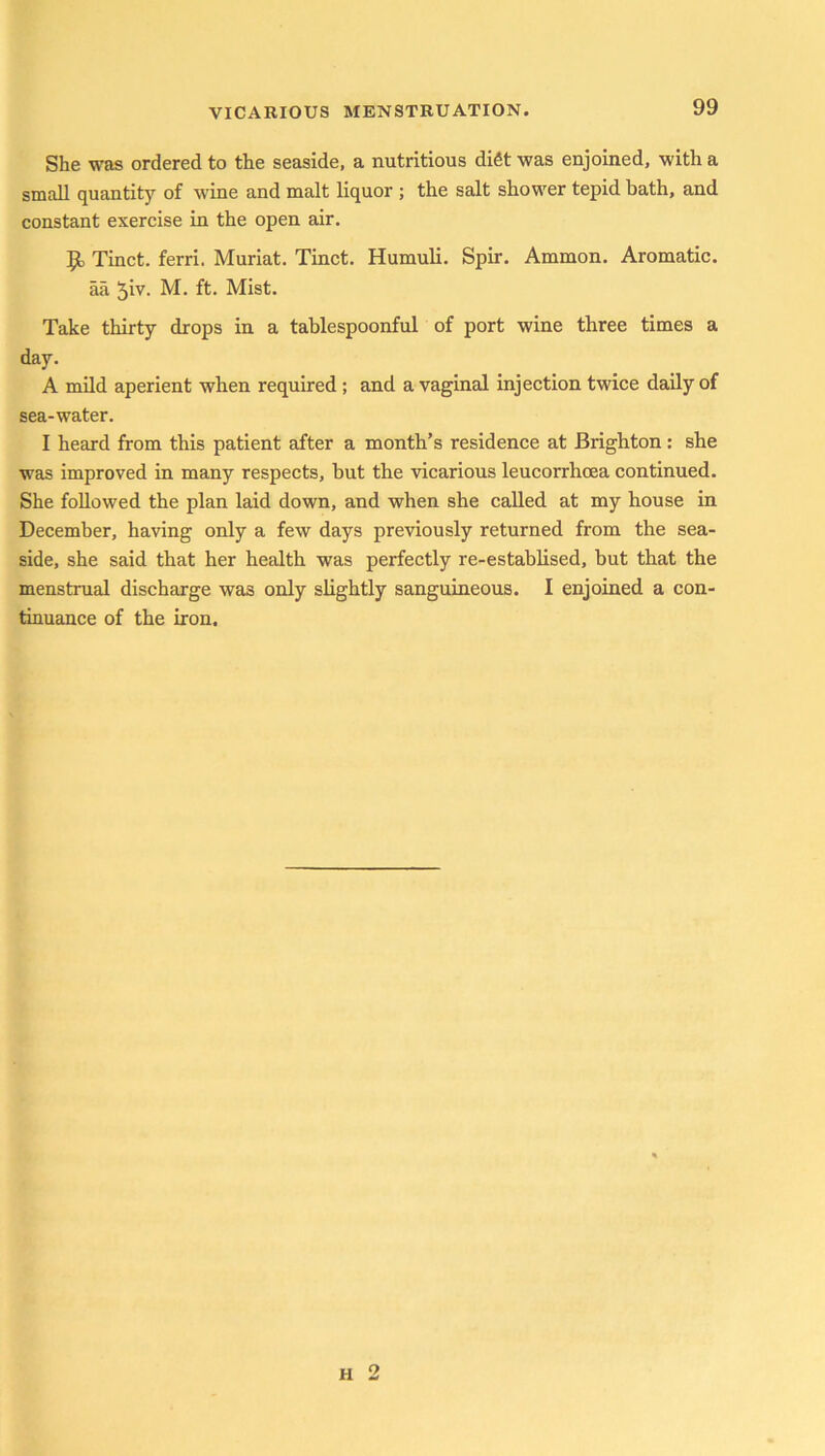 She was ordered to the seaside, a nutritious diSt was enjoined, with a small quantity of w'ine and malt liquor ; the salt shower tepid bath, and constant exercise in the open air. Tinct. ferri. Muriat. Tinct. Humuli. Spir. Ammon. Aromatic, aa ^iv. M. ft. Mist. Take thirty drops in a tablespoonful of port wine three times a day. A mild aperient when required ; and a vaginal injection twice daily of sea-water. I heard from this patient after a month’s residence at Brighton : she was improved in many respects, hut the vicarious leucorrhoea continued. She followed the plan laid down, and when she called at my house in December, having only a few days previously returned from the sea- side, she said that her health was perfectly re-establised, but that the menstrual discharge was only slightly sanguineous. I enjoined a con- tinuance of the iron. h 2