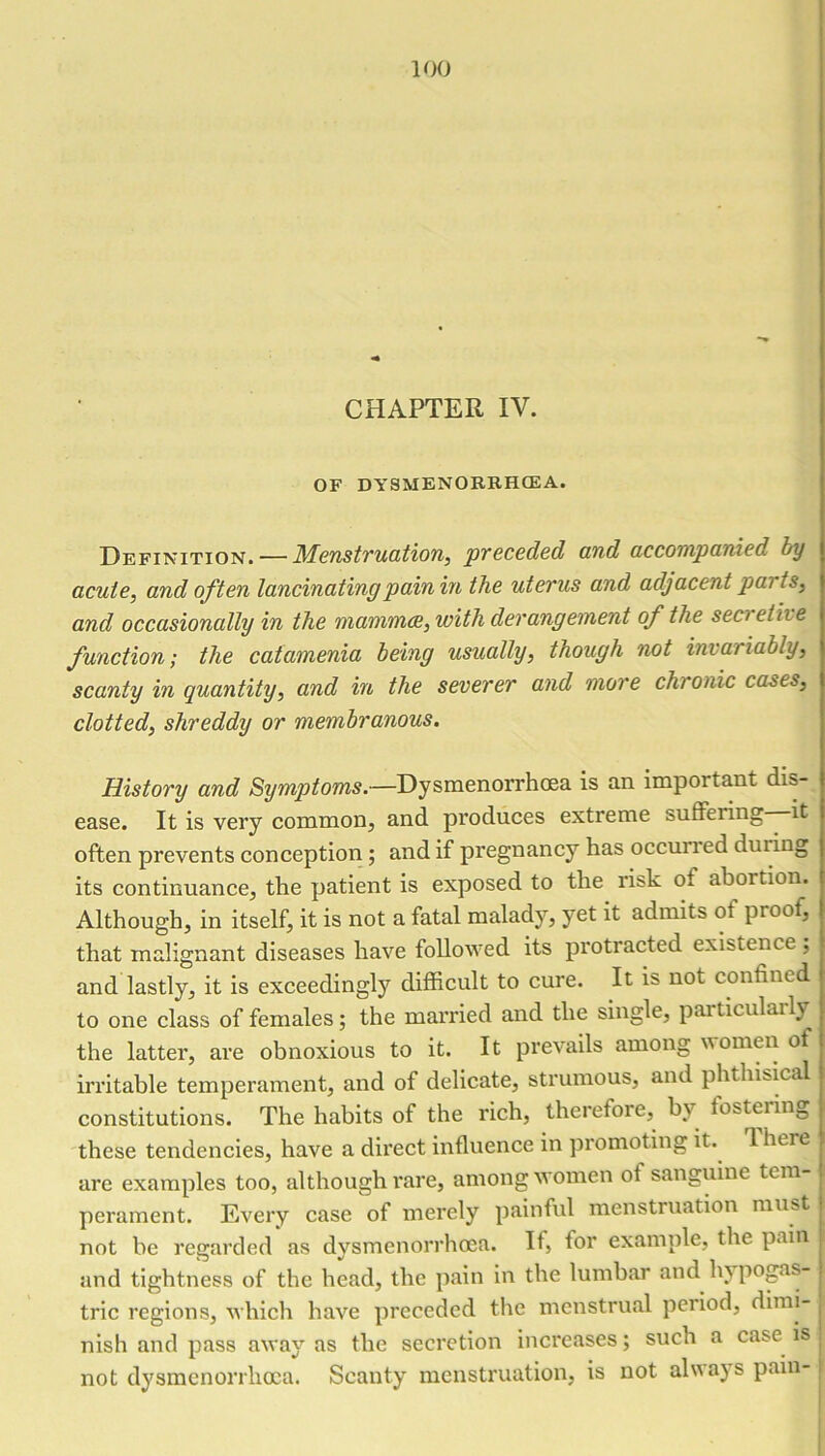CHAPTER IV. OF DYSMENOERHCEA. Definition. — Menstruation, preceded and accompanied by acute, and often lancinating pain in the uterus and adjacent pai ts, and occasionally in the mammae, with derangement of the sea elite function; the catamenia being usually, though not invariably, scanty in quantity, and in the severer and more chronic cases, clotted, shreddy or membranous. History and Symptoms.—Dysmenorrhoea is an important dis- ease. It is very common, and produces extreme suffering it often prevents conception; and if pregnancy has occurred dui ing its continuance, the patient is exposed to the risk of abortion. Although, in itself, it is not a fatal malady, yet it admits of proof, that malignant diseases have followed its protracted existence , and lastly, it is exceedingly difficult to cure. It is not confined to one class of females; the married and the single, particularly the latter, are obnoxious to it. It prevails among women of irritable temperament, and of delicate, strumous, and phthisical constitutions. The habits of the rich, therefore, by fostering these tendencies, have a direct influence in promoting it. lheie are examples too, although rare, among women of sanguine tem- perament. Every case of merely painful menstruation must not be regarded as dysmenorrhoea. If, for example, tire pain and tightness of the head, the pain in the lumbar and bypogas trie regions, which have preceded the menstrual period, dimi- nish and pass away as the secretion increases; such a case is not dysmenorrhoea. Scanty menstruation, is not always pain-
