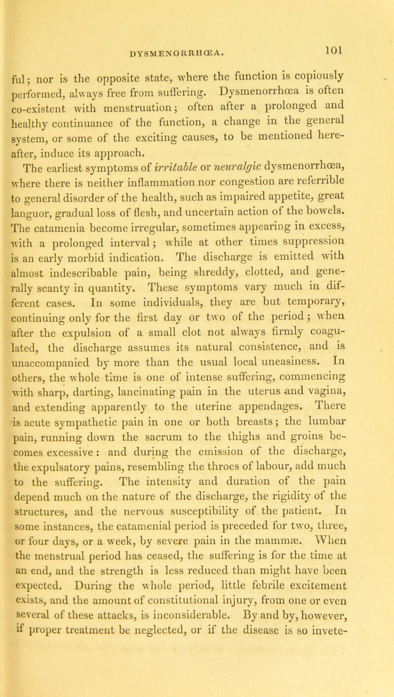ful; nor is the opposite state, where the function is copiously performed, always free from suffering. Dysmenorrhcea is often co-existent with menstruation; often after a prolonged and healthy continuance of the function, a change in the general system, or some of the exciting causes, to be mentioned here- after, induce its approach. The earliest symptoms of irritable or neuralgic dysmenorrhcea, where there is neither inflammation nor congestion are referrible to general disorder of the health, such as impaired appetite, great languor, gradual loss of flesh, and uncertain action of the bowels. The catamenia become irregular, sometimes appearing in excess, with a prolonged interval; while at other times suppression is an early morbid indication. The discharge is emitted ■with almost indescribable pain, being shreddy, clotted, and gene- rally scanty in quantity. These symptoms vary much in dif- ferent cases. In some individuals, they are but temporary, continuing only for the first day or two of the period; when after the expulsion of a small clot not always firmly coagu- lated, the discharge assumes its natural consistence, and is unaccompanied by more than the usual local uneasiness. In others, the whole time is one of intense suffering, commencing with sharp, darting, lancinating pain in the uterus -and vagina, and extending apparently to the uterine appendages. There is acute sympathetic pain in one or both breasts; the lumbar pain, running down the sacrum to the thighs and groins be- comes excessive: and during the emission of the discharge, the expulsatory pains, resembling the throes of labour, add much to the suffering. The intensity and duration of the pain depend much on the nature of the discharge, the rigidity of the structures, and the nervous susceptibility of the patient. In some instances, the catamenial period is preceded for two, three, or four days, or a week, by severe pain in the mammae. When the menstrual period has ceased, the suffering is for the time at an end, and the strength is less reduced than might have been expected. During the whole period, little febrile excitement exists, and the amount of constitutional injury, from one or even several of these attacks, is inconsiderable. By and by, however, if proper treatment be neglected, or if the disease is so invete-