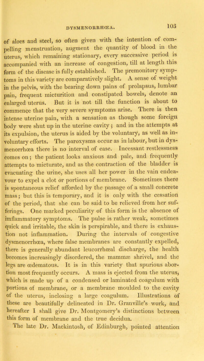 of aloes and steel, so often given with the intention of com- pelling menstruation, augment the quantity of blood in the uterus, which remaining stationary, every successive period is accompanied with an increase of congestion, till at length this form of the disease is fully established. The premonitory symp- toms in this variety are comparatively slight. A sense of weight in the pelvis, with the bearing down pains of prolapsus, lumbar pain, frequent micturition and constipated bowels, denote an enlarged uterus. But it is not till the function is about to commence that the very severe symptoms arise. There is then intense uterine pain, with a sensation as though some foreign body were shut up in the uterine cavity ; and in the attempts at its expulsion, the uterus is aided by the voluntary, as well as in- voluntary efforts. The paroxysms occur as in labour, but in dys- menorrhoea there is no interval of ease. Incessant restlessness comes on; the patient looks anxious and pale, and frequently attempts to micturate, and as the contraction of the bladder is evacuating the urine, she uses all her power in the vain endea- vour to expel a clot or portions of membrane. Sometimes there is spontaneous relief afforded by the passage of a small concrete mass; but this is temporary, and it is only with the cessation of the period, that she can be said to be relieved from her suf- ferings. One marked peculiarity of this form is the absence of imflammatory symptoms. The pulse is rather weak, sometimes quick and irritable, the skin is perspirable, and there is exhaus- tion not inflammation. During the intervals of congestive dysmenorrhoea, where false membranes are constantly expelled, there is generally abundant leucorrhceal discharge, the health becomes increasingly disordered, the mammae shrivel, and the legs are oedematous. It is in this variety that spurious abor- tion most frequently occurs. A mass is ejected from the uterus, which is made up of a condensed or laminated coagulum with portions of membrane, or a membrane moulded to the cavity of the uterus, inclosing a large coagulum. Illustrations of these are beautifully delineated in Dr. Granville’s work, and hereafter I shall give Dr. Montgomery’s distinctions between this form of membrane and the true decidua. The late Dr. Mackintosh, of Edinburgh, pointed attention