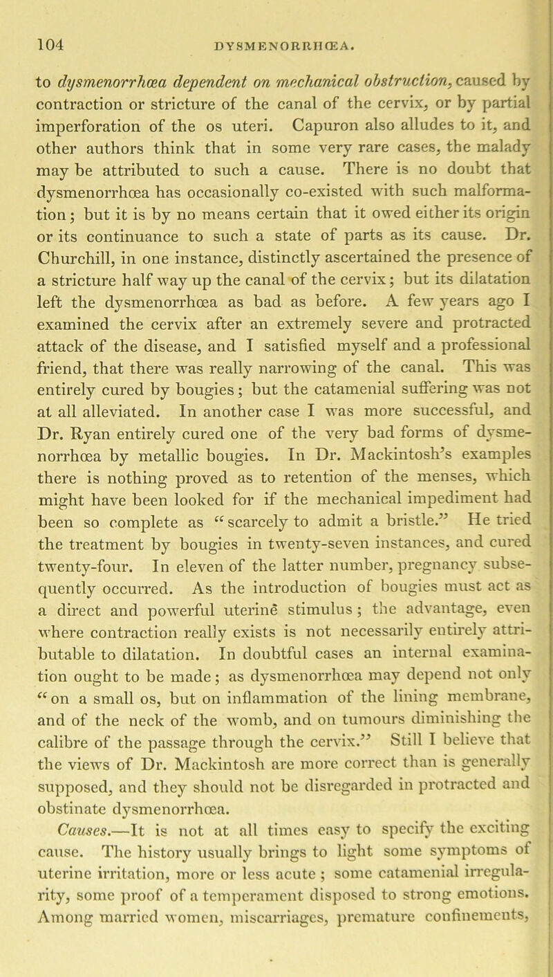 to dysmenorrhea dependent on mechanical obstruction, caused by contraction or stricture of the canal of the cervix, or by partial imperforation of the os uteri. Capuron also alludes to it, and other authors think that in some very rare cases, the malady may be attributed to such a cause. There is no doubt that dysmenorrhoea has occasionally co-existed with such malforma- tion ; but it is by no means certain that it owed either its origin or its continuance to such a state of parts as its cause. Dr. Churchill, in one instance, distinctly ascertained the presence of a stricture half way up the canal of the cervix; but its dilatation left the dysmenorrhoea as bad as before. A few years ago I examined the cervix after an extremely severe and protracted attack of the disease, and I satisfied myself and a professional friend, that there was really narrowing of the canal. This was entirely cured by bougies; but the catamenial suffering was not at all alleviated. In another case I was more successful, and Dr. Ryan entirely cured one of the very bad forms of dysme- norrhoea by metallic bougies. In Dr. Mackintosh’s examples there is nothing proved as to retention of the menses, which might have been looked for if the mechanical impediment had been so complete as “ scarcely to admit a bristle/’ He tried the treatment by bougies in twenty-seven instances, and cured twenty-four. In eleven of the latter number, pregnancy subse- quently occurred. As the introduction of bougies must act as a direct and powerful uterine stimulus ; the advantage, even where contraction really exists is not necessarily entirely attri- butable to dilatation. In doubtful cases an internal examina- tion ought to be made; as dysmenorrhoea may depend not only “on a small os, but on inflammation of the lining membrane, and of the neck of the womb, and on tumours diminishing the calibre of tbe passage through the cervix.” Still I believe that the views of Dr. Mackintosh are more correct than is generally supposed, and they should not be disregarded in protracted and obstinate dysmenorrhoea. Causes.—It is not at all times easy to specify the exciting cause. The history usually brings to light some symptoms of uterine irritation, more or less acute ; some catamenial irregula- rity, some proof of a temperament disposed to strong emotions. Among married women, miscarriages, premature confinements,