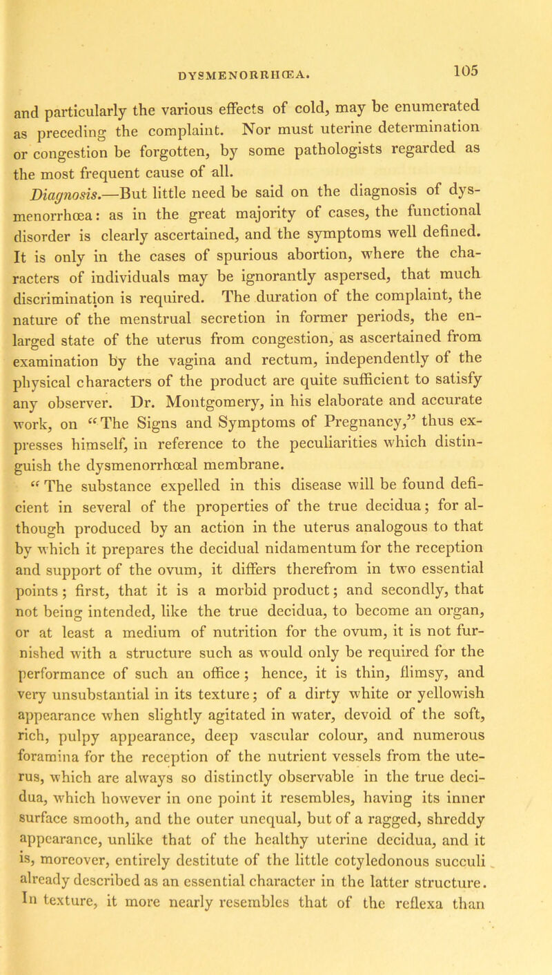 and particularly the various effects of cold, may be enumerated as preceding the complaint. Nor must uterine determination or congestion be forgotten, by some pathologists regarded as the most frequent cause of all. Diagnosis.—But little need be said on the diagnosis of dys- menorrhoea: as in the great majority of cases, the functional disorder is clearly ascertained, and the symptoms well defined. It is only in the cases of spurious abortion, where the cha- racters of individuals may be ignorantly aspersed, that much discrimination is required. The duration of the complaint, the nature of the menstrual secretion in former periods, the en- larged state of the uterus from congestion, as ascertained from examination by the vagina and rectum, independently of the physical characters of the product are quite sufficient to satisfy any observer. Dr. Montgomery, in his elaborate and accurate work, on “The Signs and Symptoms of Pregnancy,” thus ex- presses himself, in reference to the peculiarities which distin- guish the dysmenorrhoeal membrane. “ The substance expelled in this disease will be found defi- cient in several of the properties of the true decidua; for al- though produced by an action in the uterus analogous to that by which it prepares the decidual nidamentum for the reception and support of the ovum, it differs therefrom in two essential points; first, that it is a morbid product; and secondly, that not being intended, like the true decidua, to become an organ, or at least a medium of nutrition for the ovum, it is not fur- nished with a structure such as would only be required for the performance of such an office; hence, it is thin, flimsy, and very unsubstantial in its texture; of a dirty white or yellowish appearance when slightly agitated in water, devoid of the soft, rich, pulpy appearance, deep vascular colour, and numerous foramina for the reception of the nutrient vessels from the ute- rus, which are always so distinctly observable in the true deci- dua, which however in one point it resembles, having its inner surface smooth, and the outer unequal, but of a ragged, shreddy appearance, unlike that of the healthy uterine decidua, and it is, moreover, entirely destitute of the little cotyledonous succuli already described as an essential character in the latter structure. In texture, it more nearly resembles that of the reflexa than