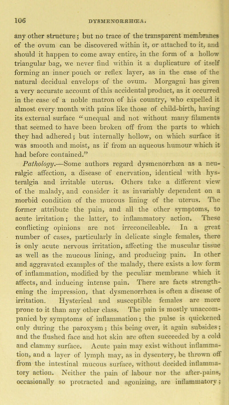 any other structure; but no trace of the transparent membranes of the ovum can be discovered within it, or attached to it, and should it happen to come away entire, in the form of a hollow triangular bag, we never find within it a duplicature of itself forming an inner pouch or reflex layer, as in the case of the natural decidual envelops of the ovum. Morgagni has given a very accurate account of this accidental product, as it occurred in the case of a noble matron of his country, who expelled it almost every month with pains like those of child-birth, having its external surface “ unequal and not without many filaments that seemed to have been broken off from the parts to which they had adhered; but internally hollow, on which surface it was smooth and moist, as if from an aqueous humour which it had before contained.” Pathology.—Some authors regard dysmenorrhoea as a neu- ralgic affection, a disease of enervation, identical with hys- teralgia and irritable uterus. Others take a different view of the malady, and consider it as invariably dependent on a morbid condition of the mucous lining of the uterus. The former attribute the pain, and all the other symptoms, to acute irritation; the latter, to inflammatory action. These conflicting opinions are not irreconcileable. In a great number of cases, particularly in delicate single females, there is only acute nervous irritation, affecting the muscular tissue as well as the mucous lining, and producing pain. In other and aggravated examples of the malady, there exists a low form of inflammation, modified by the peculiar membrane which it affects, and inducing intense pain. There are facts strength- ening the impression, that dysmenorrhoea is often a disease of irritation. Hysterical and susceptible females arc more prone to it than any other class. The pain is mostly unaccom- panied by symptoms of inflammation; the pulse is quickened only during the paroxysm; this being over, it again subsides; and the flushed face and hot skin are often succeeded by a cold and clammy surface. Acute pain may exist without inflamma- tion, and a layer of lymph may, as in dysentery, be thrown oft from the intestinal mucous surface, without decided inflamma- tory action. Neither the pain of labour nor the after-pains, occasionally so protracted and agonizing, are inflammatory;