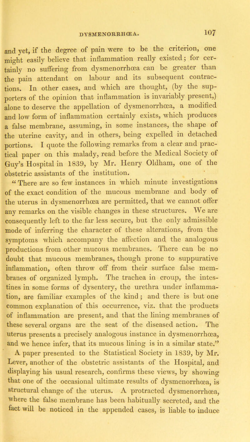 and yet, if the degree of pain were to be the criterion, one might easily believe that inflammation really existed; for cer- tainly no suffering from dysmenorrhoea can be greater than the pain attendant on labour and its subsequent contrac- tions. In other cases, and which are thought, (by the sup- porters of the opinion that inflammation is invariably present,) alone to deserve the appellation of dysmenorrhoea, a modified and low form of inflammation certainly exists, which produces a false membrane, assuming, in some instances, the shape of the uterine cavity, and in others, being expelled in detached portions. I quote the following remarks from a clear and prac- tical paper on this malady, read before the Medical Society of Guy’s Hospital in 1839, by Mr. Henry Oldham, one of the obstetric assistants of the institution. “ There are so few instances in which minute investigations of the exact condition of the mucous membrane and body of the uterus in dysmenorrhoea are permitted, that we cannot offer any remarks on the visible changes in these structures. We are consequently left to the far less secure, but the only admissible mode of inferring the character of these alterations, from the symptoms which accompany the affection and the analogous productions from other mucous membranes. There can be no doubt that mucous membranes, though prone to suppurative inflammation, often throw off from their surface false mem- branes of organized lymph. The trachea in croup, the intes- tines in some forms of dysentery, the urethra under inflamma- tion, are familiar examples of the kind; and there is but one common explanation of this occurrence, viz. that the products of inflammation are present, and that the lining membranes of these several organs are the seat of the diseased action. The uterus presents a precisely analogous instance in dysmenorrhoea, and we hence infer, that its mucous lining is in a similar state.” A paper presented to the Statistical Society in 1839, by Mr. Lever, another of the obstetric assistants of the Hospital, and displaying his usual research, confirms these views, by showing that one of the occasional ultimate results of dysmenorrhoea, is structural change of the uterus. A protracted dysmenorrhoea, where the false membrane has been habitually secreted, and the fact will be noticed in the appended cases, is liable to induce