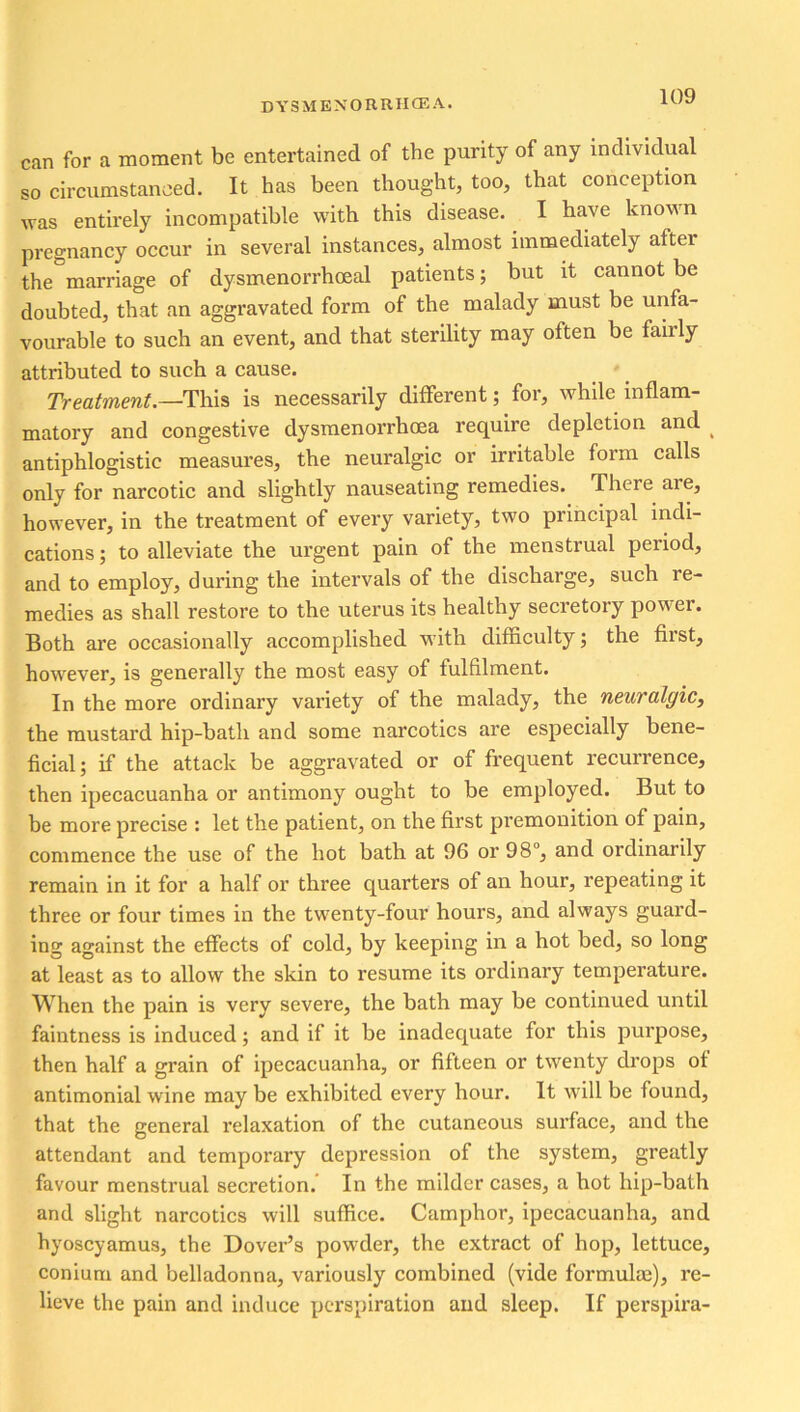 can for a moment be entertained of the purity of any individual so circumstanced. It has been thought, too, that conception was entirely incompatible with this disease. I have known pregnancy occur in several instances, almost immediately after the marriage of dysmenorrhoeal patients; but it cannot be doubted, that an aggravated form of the malady must be unfa- vourable to such an event, and that sterility may often be fairly attributed to such a cause. Treatment.—This is necessarily different; for, while inflam- matory and congestive dysmenorrhoea require depletion and antiphlogistic measures, the neuralgic or irritable form calls only for narcotic and slightly nauseating remedies. There aie, however, in the treatment of every variety, two principal indi- cations ; to alleviate the urgent pain of the menstrual period, and to employ, during the intervals of the discharge, such re- medies as shall restore to the uterus its healthy secretory power. Both are occasionally accomplished with difnculty; the first, however, is generally the most easy of fulfilment. In the more ordinary variety of the malady, the neuralgic, the mustard hip-bath and some narcotics are especially bene- ficial; if the attack be aggravated or of frequent recurrence, then ipecacuanha or antimony ought to be employed. But to be more precise : let the patient, on the first premonition of pain, commence the use of the hot bath at 96 or 98°, and ordinarily remain in it for a half or three quarters of an hour, repeating it three or four times in the twenty-four hours, and always guard- ing against the effects of cold, by keeping in a hot bed, so long at least as to allow the skin to resume its ordinary temperature. When the pain is very severe, the bath may be continued until faintness is induced; and if it be inadequate for this purpose, then half a grain of ipecacuanha, or fifteen or twenty drops of antimonial wine may be exhibited every hour. It will be found, that the general relaxation of the cutaneous surface, and the attendant and temporary depression of the system, greatly favour menstrual secretion. In the milder cases, a hot hip-bath and slight narcotics will suffice. Camphor, ipecacuanha, and hyoscyamus, the Dover’s powder, the extract of hop, lettuce, conium and belladonna, variously combined (vide formula}), re- lieve the pain and induce perspiration and sleep. If perspira-