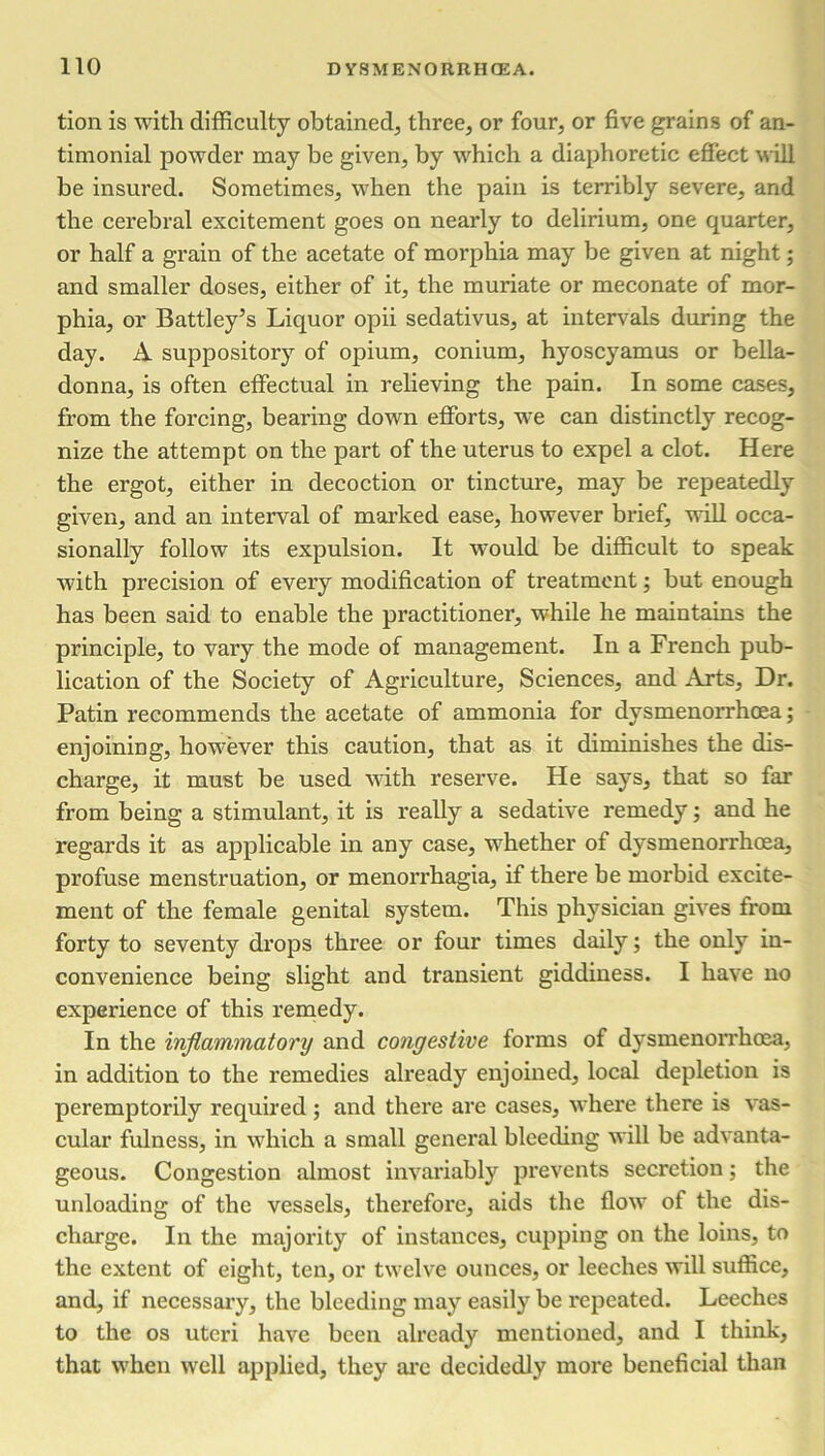 tion is with difficulty obtained, three, or four, or five grains of an- timonial powder may be given, by which a diaphoretic effect will he insured. Sometimes, when the pain is terribly severe, and the cerebral excitement goes on nearly to delirium, one quarter, or half a grain of the acetate of morphia may be given at night; and smaller doses, either of it, the muriate or meconate of mor- phia, or Battley’s Liquor opii sedativus, at intervals during the day. A suppository of opium, conium, hyoscyamus or bella- donna, is often effectual in relieving the pain. In some cases, from the forcing, bearing down efforts, we can distinctly recog- nize the attempt on the part of the uterus to expel a clot. Here the ergot, either in decoction or tincture, may be repeatedly given, and an interval of marked ease, however brief, will occa- sionally follow its expulsion. It would be difficult to speak with precision of every modification of treatment; but enough has been said to enable the practitioner, while he maintains the principle, to vary the mode of management. In a French pub- lication of the Society of Agriculture, Sciences, and Arts, Dr. Patin recommends the acetate of ammonia for dysmenorrhoea; enjoining, however this caution, that as it diminishes the dis- charge, it must be used with reserve. He says, that so far from being a stimulant, it is really a sedative remedy; and he regards it as applicable in any case, whether of dysmenorrhoea, profuse menstruation, or menorrhagia, if there be morbid excite- ment of the female genital system. This physician gives from forty to seventy drops three or four times daily; the only in- convenience being slight and transient giddiness. I have no experience of this remedy. In the inflammatory and congestive forms of dysmenorrhoea, in addition to the remedies already enjoined, local depletion is peremptorily required ; and there are cases, where there is vas- cular fulness, in which a small general bleeding will be advanta- geous. Congestion almost invariably prevents secretion; the unloading of the vessels, therefore, aids the flow of the dis- charge. In the majority of instances, cupping on the loins, to the extent of eight, ten, or twelve ounces, or leeches will suffice, and, if necessary, the bleeding may easily be repeated. Leeches to the os uteri have been already mentioned, and I think, that when well applied, they arc decidedly more beneficial than