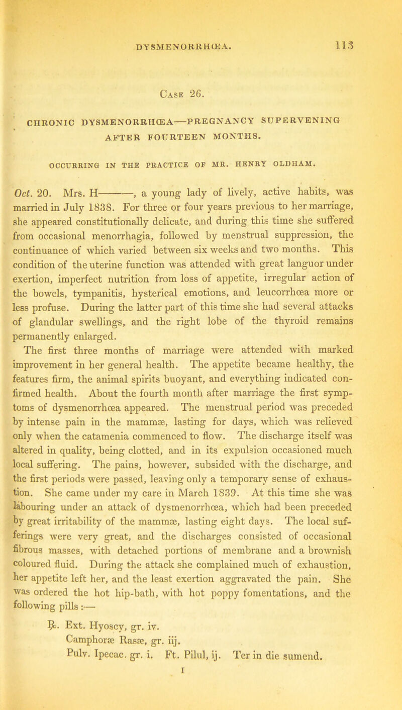 Case 26. CHRONIC DYSMENORRHCEA PREGNANCY SUPERVENING AFTER FOURTEEN MONTHS. OCCURRING IN THE PRACTICE OF MR. HENRY OLDHAM. Oct. 20. Mrs. H —, a young lady of lively, active habits, was married in July 183S. For three or four years previous to her marriage, she appeared constitutionally delicate, and during this time she suffered from occasional menorrhagia, followed by menstrual suppression, the continuance of which varied between six weeks and two months. This condition of the uterine function was attended with great languor under exertion, imperfect nutrition from loss of appetite, irregular action of the bowels, tympanitis, hysterical emotions, and leucorrhcea more or less profuse. During the latter part of this time she had several attacks of glandular swellings, and the right lobe of the thyroid remains permanently enlarged. The first three months of marriage were attended with marked improvement in her general health. The appetite became healthy, the features firm, the animal spirits buoyant, and everything indicated con- firmed health. About the fourth month after marriage the first symp- toms of dysmenorrhcea appeared. The menstrual period was preceded by intense pain in the mammae, lasting for days, which was relieved only when the catamenia commenced to flow. The discharge itself was altered in quality, being clotted, and in its expulsion occasioned much local suffering. The pains, however, subsided with the discharge, and the first periods were passed, leaving only a temporary sense of exhaus- tion. She came under my care in March 1839. At this time she was labouring under an attack of dysmenorrhcea, which had been preceded by great irritability of the mammae, lasting eight days. The local suf- ferings were very great, and the discharges consisted of occasional fibrous masses, with detached portions of membrane and a brownish coloured fluid. During the attack she complained much of exhaustion, her appetite left her, and the least exertion aggravated the pain. She was ordered the hot hip-bath, with hot poppy fomentations, and the following pills:— 9>. Ext. Hyoscy, gr. iv. Camphoric Rasae, gr. iij. Pulv. Ipecac, gr. i. Ft. Pilul, ij. Ter in die sumend. i