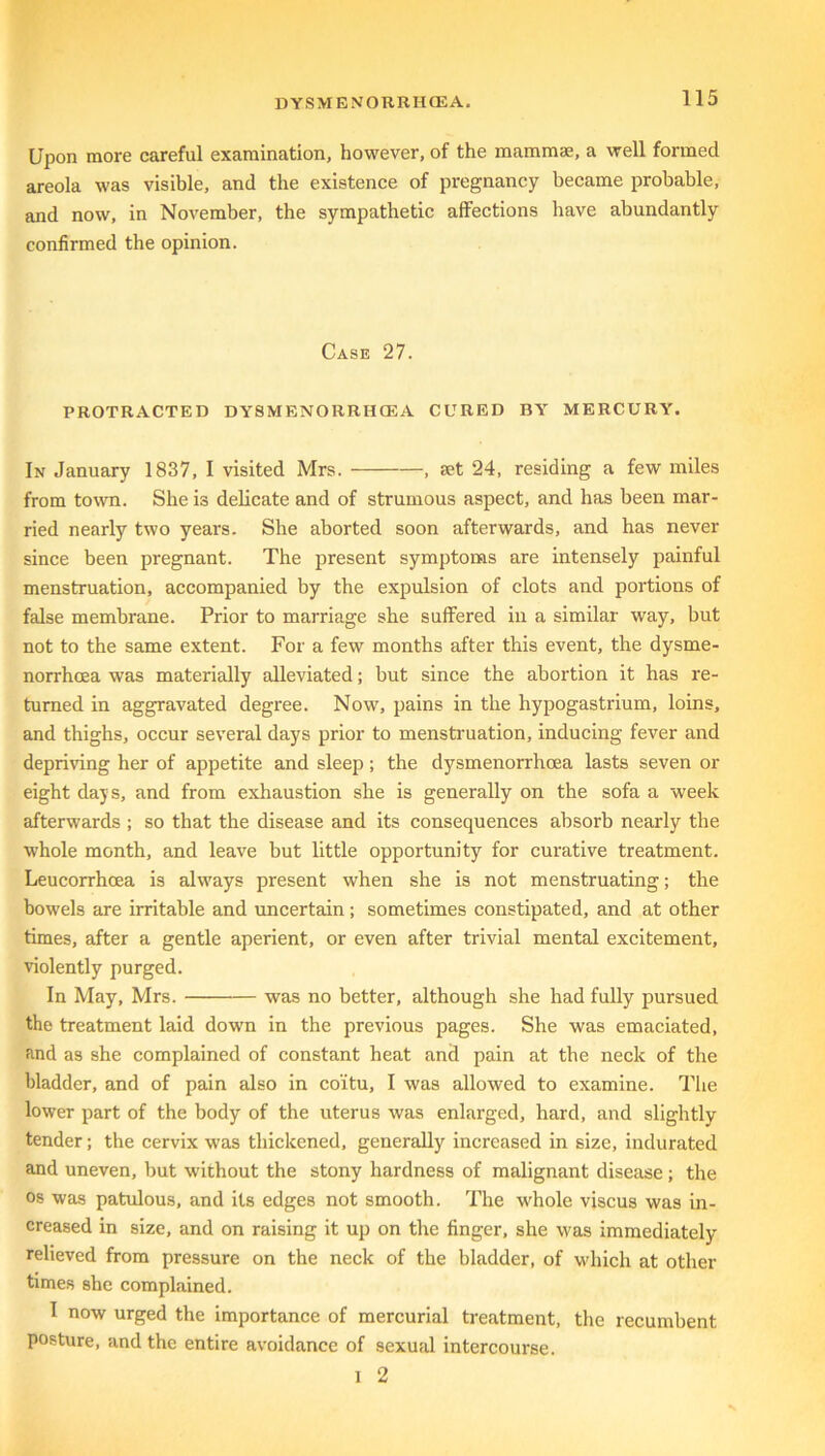 Upon more careful examination, however, of the mammae, a well formed areola was visible, and the existence of pregnancy became probable, and now, in November, the sympathetic affections have abundantly confirmed the opinion. Case 27. PROTRACTED DYSMENORRHCEA CURED BY MERCURY. In January 1837, I visited Mrs. , set 24, residing a few miles from town. She is delicate and of strumous aspect, and has been mar- ried nearly two years. She aborted soon afterwards, and has never since been pregnant. The present symptoms are intensely painful menstruation, accompanied by the expulsion of clots and portions of false membrane. Prior to marriage she suffered in a similar way, but not to the same extent. For a few months after this event, the dysme- norrhoea was materially alleviated; but since the abortion it has re- turned in aggravated degree. Now, pains in the hypogastrium, loins, and thighs, occur several days prior to menstruation, inducing fever and depriving her of appetite and sleep; the dysmenorrhoea lasts seven or eight days, and from exhaustion she is generally on the sofa a week afterwards ; so that the disease and its consequences absorb nearly the whole month, and leave but little opportunity for curative treatment. Leucorrhoea is always present when she is not menstruating; the bowels are irritable and uncertain; sometimes constipated, and at other times, after a gentle aperient, or even after trivial mental excitement, violently purged. In May, Mrs. was no better, although she had fully pursued the treatment laid down in the previous pages. She was emaciated, and as she complained of constant heat and pain at the neck of the bladder, and of pain also in co'itu, I was allowed to examine. The lower part of the body of the uterus was enlarged, hard, and slightly tender; the cervix was thickened, generally increased in size, indurated and uneven, but without the stony hardness of malignant disease ; the os was patulous, and its edges not smooth. The whole viscus was in- creased in size, and on raising it up on the finger, she was immediately relieved from pressure on the neck of the bladder, of which at other times she complained. I now urged the importance of mercurial treatment, the recumbent posture, and the entire avoidance of sexual intercourse. I 2
