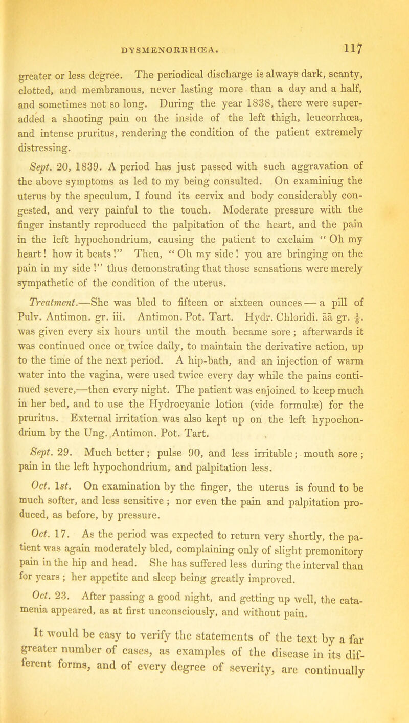 greater or less degree. The periodical discharge is always dark, scanty, clotted, and membranous, never lasting more than a day and a half, and sometimes not so long. During the year 1838, there were super- added a shooting pain on the inside of the left thigh, leucorrhoea, and intense pruritus, rendering the condition of the patient extremely distressing. Sept. 20, 1839. A period has just passed with such aggravation of the above symptoms as led to my being consulted. On examining the uterus by the speculum, I found its cervix and body considerably con- gested, and very painful to the touch. Moderate pressure with the finger instantly reproduced the palpitation of the heart, and the pain in the left hypochondrium, causing the patient to exclaim “ Oh my heart! how it beats !” Then, “ Oh my side ! you are bringing on the pain in my side !” thus demonstrating that those sensations were merely sympathetic of the condition of the uterus. Treatment.—She was bled to fifteen or sixteen ounces — a pill of Pulv. Antimon. gr. iii. Antimon. Pot. Tart. Hydr. Chloridi. aa gr. •£-. was given every six hours until the mouth became sore; afterwards it was continued once or twice daily, to maintain the derivative action, up to the time of the next period. A hip-bath, and an injection of warm water into the vagina, were used twice every day while the pains conti- nued severe,—then every night. The patient was enjoined to keep much in her bed, and to use the Hydrocyanic lotion (vide formuke) for the pruritus. External irritation was also kept up on the left hypochon- drium by the Ung. Antimon. Pot. Tart. Sept. 29. Much better; pulse 90, and less irritable; mouth sore ; pain in the left hypochondrium, and palpitation less. Oct. 1st. On examination by the finger, the uterus is found to be much softer, and less sensitive ; nor even the pain and palpitation pro- duced, as before, by pressure. Oct. 17. As the period was expected to return very shortly, the pa- tient was again moderately bled, complaining only of slight premonitory pain in the hip and head. She has suffered less during the interval than for years ; her appetite and sleep being greatly improved. Oct. 23. After passing a good night, and getting up well, the cata- menia appeared, as at first unconsciously, and without pain. It would be easy to verify the statements of the text by a far greater number of cases, as examples of the disease in its dif- ferent forms, and of every degree of severity, are continually