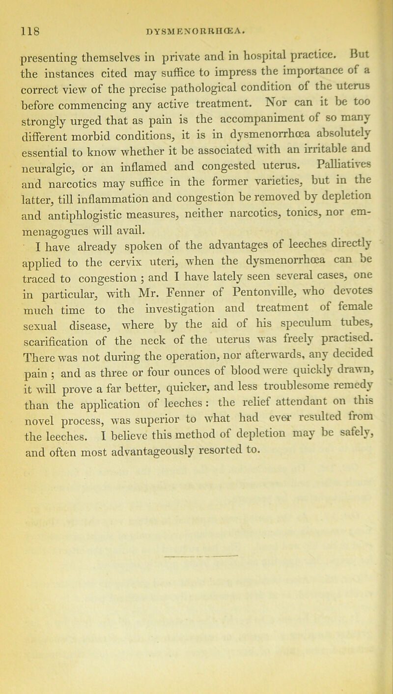 presenting themselves in private and in hospital practice. But the instances cited may suffice to impress the importance of a correct view of the precise pathological condition of the uterus before commencing any active treatment. Nor can it be too strongly urged that as pain is the accompaniment of so manv different morbid conditions, it is in dysmenorrhcea absolutely essential to know whether it be associated with an irritable and neuralgic, or an inflamed and congested uterus. Palliati\es and narcotics may suffice in the former varieties, but in the latter, till inflammation and congestion be removed by depletion and antiphlogistic measures, neither narcotics, tonics, nor em- menagogues will avail. I have already spoken of the advantages of leeches directly applied to the cervix uteri, when the dysmenorrhoea can be traced to congestion ; and I have lately seen several cases, one in particular, with Mr. Fenner of Pentonville, who devotes much time to the investigation and treatment of female sexual disease, where by the aid of his speculum tubes, scarification of the neck of the uterus was freely piactised. There was not during the operation, nor afterwards, any decided pain ; and as three or four ounces of blood were quickly drawn, it will prove a far better, quicker, and less troublesome remedy than the application of leeches : the relief attendant on this novel process, was superior to what had ever' resulted from the leeches. I believe this method of depletion niaj be safely, and often most advantageously resorted to.