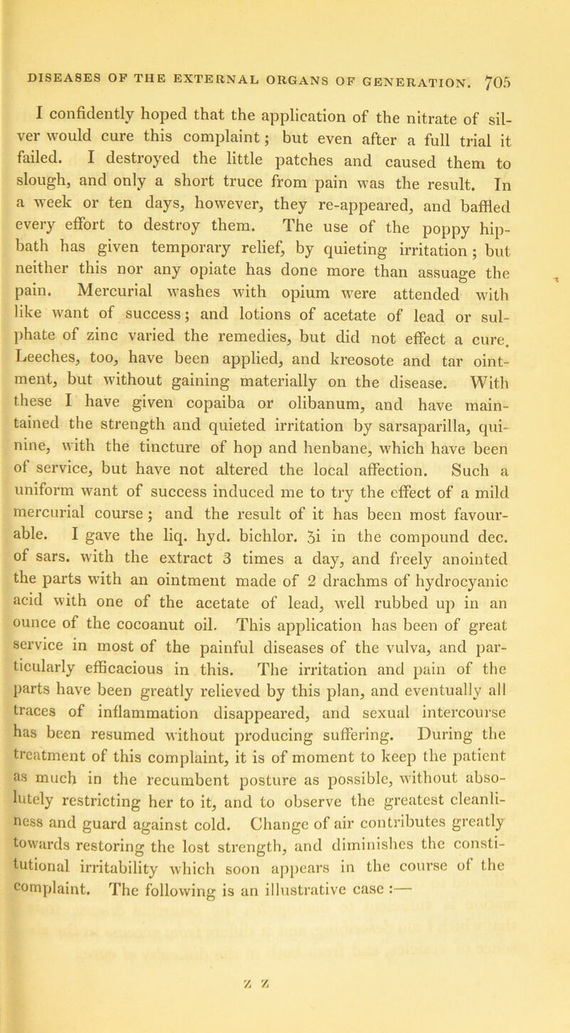 I confidently hoped that the application of the nitrate of sil- ver would cure this complaint; but even after a full trial it failed. I destroyed the little patches and caused them to slough, and only a short truce from pain was the result. In a week or ten days, however, they re-appeared, and baffled every effort to destroy them. The use of the poppy hip- bath has given temporary relief, by quieting irritation ; but neither this nor any opiate has done more than assuage the pain. Mercurial washes with opium were attended with like want of success; and lotions of acetate of lead or sul- phate of zinc varied the remedies, but did not effect a cure. Leeches, too, have been applied, and kreosote and tar oint- ment, but without gaining materially on the disease. With these I have given copaiba or olibanum, and have main- tained the strength and quieted irritation by sarsaparilla, qui- nine, with the tincture of hop and henbane, which have been of service, but have not altered the local affection. Such a uniform want of success induced me to try the effect of a mild mercurial course ; and the result of it has been most favour- able. I gave the liq. hyd. bichlor. 5i in the compound dec. of sars. with the extract 3 times a day, and freely anointed the parts with an ointment made of 2 drachms of hydrocyanic acid with one of the acetate of lead, well rubbed up in an ounce of the cocoanut oil. This application has been of great service in most of the painful diseases of the vulva, and par- ticularly efficacious in this. The irritation and pain of the parts have been greatly relieved by this plan, and eventually all traces of inflammation disappeared, and sexual intercourse has been resumed without producing suffering. During the treatment of this complaint, it is of moment to keep the patient as much in the recumbent posture as possible, without abso- lutely restricting her to it, and to observe the greatest cleanli- ness and guard against cold. Change of air contributes greatly towards restoring the lost strength, and diminishes the consti- tutional irritability which soon appears in the course of the complaint. The following is an illustrative case :— z z