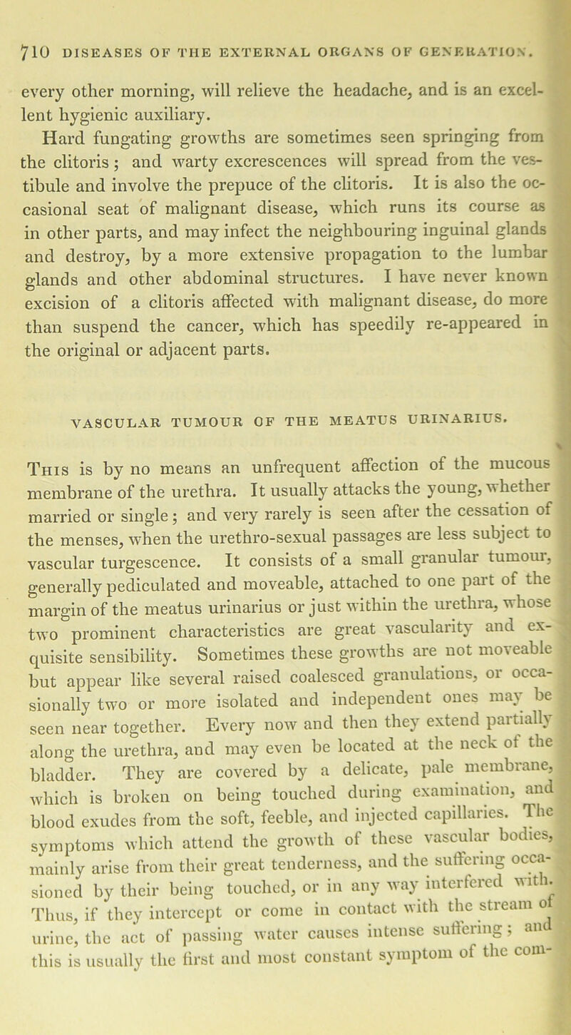 every other morning, will relieve the headache, and is an excel- lent hygienic auxiliary. Hard fungating growths are sometimes seen springing from the clitoris ; and warty excrescences will spread from the ves- tibule and involve the prepuce of the clitoris. It is also the oc- casional seat of malignant disease, which runs its course as in other parts, and may infect the neighbouring inguinal glands and destroy, by a more extensive propagation to the lumbar glands and other abdominal structures. I have never known excision of a clitoris affected with malignant disease, do more than suspend the cancer, which has speedily re-appeared in the original or adjacent parts. VASCULAR TUMOUR OF THE MEATUS URINARIUS. This is by no means an unfrequent affection of the mucous membrane of the urethra. It usually attacks the young, whethei married or single; and very rarely is seen after the cessation of the menses, when the urethro-sexual passages are less subject to vascular turgescence. It consists of a small granular tumoiu, generally pediculated and moveable, attached to one part of the margin of the meatus urinarius or just within the urethra, whose two prominent characteristics are great vascularity and ex- quisite sensibility. Sometimes these growths are not moveable but appear like several raised coalesced granulations, or occa- sionally two or more isolated and independent ones may be seen near together. Every now and then they extend partially along the urethra, and may even be located at the neck of the bladder. They are covered by a delicate, pale membrane, which is broken on being touched during examination, and blood exudes from the soft, feeble, and injected capillaries. The symptoms which attend the growth of these vascular bodies, mainly arise from their great tenderness, and the suffering occa- sioned by their being touched, or in any way interfered with. Thus, if they intercept or come in contact with the stream o urine, the act of passing water causes intense suffering; an this is usually the first and most constant symptom of the com-