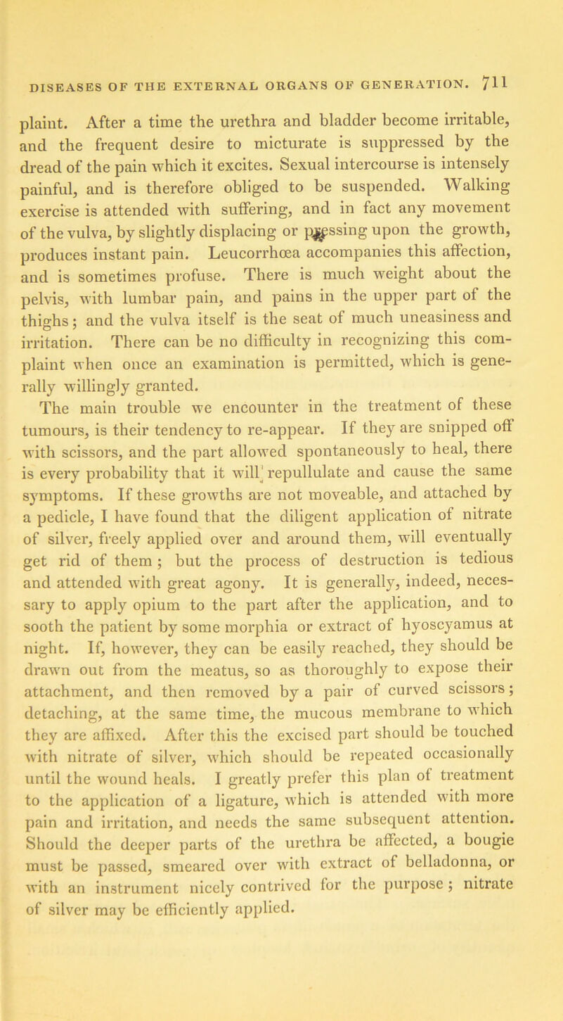 plaint. After a time the urethra and bladder become irritable, and the frequent desire to micturate is suppressed by the dread of the pain which it excites. Sexual intercourse is intensely painful, and is therefore obliged to be suspended. Walking- exercise is attended with suffering, and in fact any movement of the vulva, by slightly displacing or passing upon the growth, produces instant pain. Leucorrhoea accompanies this affection, and is sometimes profuse. There is much weight about the pelvis, with lumbar pain, and pains in the upper part of the thighs; and the vulva itself is the seat of much uneasiness and irritation. There can be no difficulty in recognizing this com- plaint when once an examination is permitted, which is gene- rally willingly granted. The main trouble we encounter in the treatment of these tumours, is their tendency to re-appear. If they are snipped off with scissors, and the part allowed spontaneously to heal, there is every probability that it will repullulate and cause the same symptoms. If these growths are not moveable, and attached by a pedicle, I have found that the diligent application of nitrate of silver, freely applied over and around them, will eventually get rid of them; but the process of destruction is tedious and attended with great agony. It is generally, indeed, neces- sary to apply opium to the part after the application, and to sooth the patient by some morphia or extract of hyoscyamus at night. If, however, they can be easily reached, they should be drawn out from the meatus, so as thoroughly to expose their attachment, and then removed by a pair of curved scissors; detaching, at the same time, the mucous membrane to which they are affixed. After this the excised part should be touched with nitrate of silver, which should be repeated occasionally until the wound heals. I greatly prefer this plan of treatment to the application of a ligature, which is attended with more pain and irritation, and needs the same subsequent attention. Should the deeper parts of the urethra be affected, a bougie must be passed, smeared over with extract of belladonna, or with an instrument nicely contrived for the purpose ; nitrate of silver may be efficiently applied.