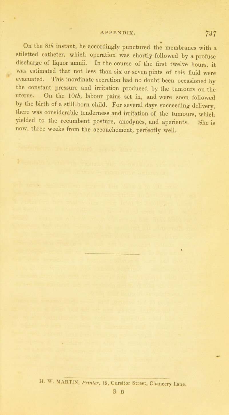 On the 8th instant, he accordingly punctured the membranes with a stiletted catheter, which operation was shortly followed by a profuse discharge of liquor amnii. In the course of the first twelve hours, it was estimated that not less than six or seven pints of this fluid were evacuated. This inordinate secretion had no doubt been occasioned by the constant pressure and irritation produced by the tumours on the uterus. On the 10th, labour pains set in, and were soon followed by the birth of a still-born child. For several days succeeding delivery, there was considerable tenderness and irritation of the tumours, which yielded to the recumbent posture, anodynes, and aperients. She is now, three weeks from the accouchement, perfectly well. H. W. MARTIN, Printer, 19, Cursitor Street, Chancery Lane 3 B