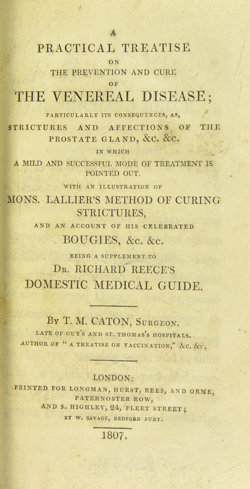 A PRACTICAL TREATISE ON THE PREVENTION AND CURE OF THE VENEREAL DISEASE; PARTICULARLY ITS CONSEQUENCES, AS, ./ STRICTURES AND AFFECTIONS OF THE PROSTATE GLAND, &C. &C. IN WHICH A MILD AND SUCCESSFUL MODE OF TREATMENT IS POINTED OUT. WITil AN ILLUSTRATION OF MONS. LALLIER’S METHOD OF CURING STRICTURES, AND AN ACCOUNT OF HIS CELEBRATED , BOUGIES, &c. &c. BEING A SUPPLEMENT TO Dr. RICHARD REECE’S DOMESTIC MEDICAL GUIDE. By T. M. CATON, Surgeon. late of guy s AND ST. THOMAS’s HOSPITALS. AUTHOR OF “ A TREATISE ON VACCINATION,” &C. &C. LONDON: PRINTED FOR LONGMAN, HURST, REES, AND ORME, PATERNOSTER ROW, AND S. HIGHLEY, 24, FLEET STREET; BY W, SAVAGE, BEDFORD BURY, 1807.