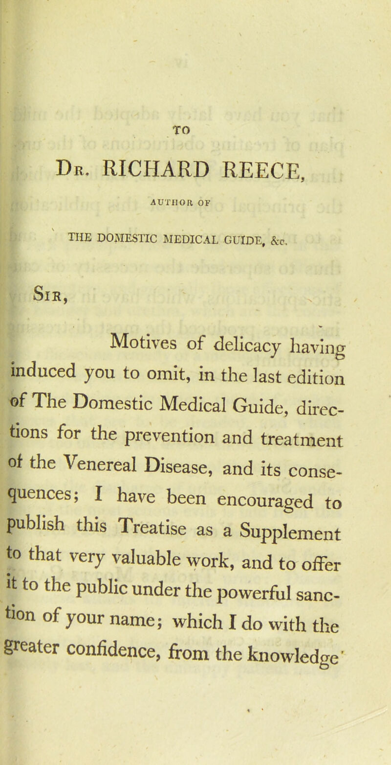 TO Dr. RICHARD REECE, AUTHOR OF THE DOMESTIC MEDICAL GUIDE, &c. Sir, Motives of delicacy having induced you to omit, in the last edition of The Domestic Medical Guide, direc- tions for the prevention and treatment of the Venereal Disease, and its conse- quences; I have been encouraged to publish this Treatise as a Supplement to that very valuable work, and to offer It to the public under the powerful sanc- tion of your name; which I do with the greater confidence, firom the knowledge'