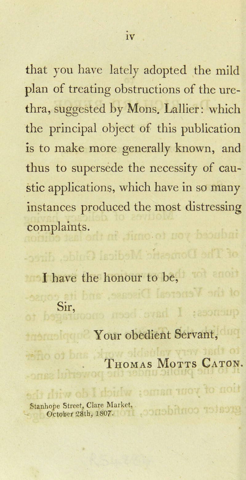 that you have lately adopted the mild plan of treating obstructions of the ure- thra, suggested by Mons. Lallier: which the principal object of this publication is to make more generally known, and thus to supersede the necessity of cau- stic applications, which have in so many instances produced the most distressing complaints. I have the honour to be, Sir, Your obedient Servant, Thomas Motts Caton. Stanhope Street, Clare Market, October 28th, ISOr.