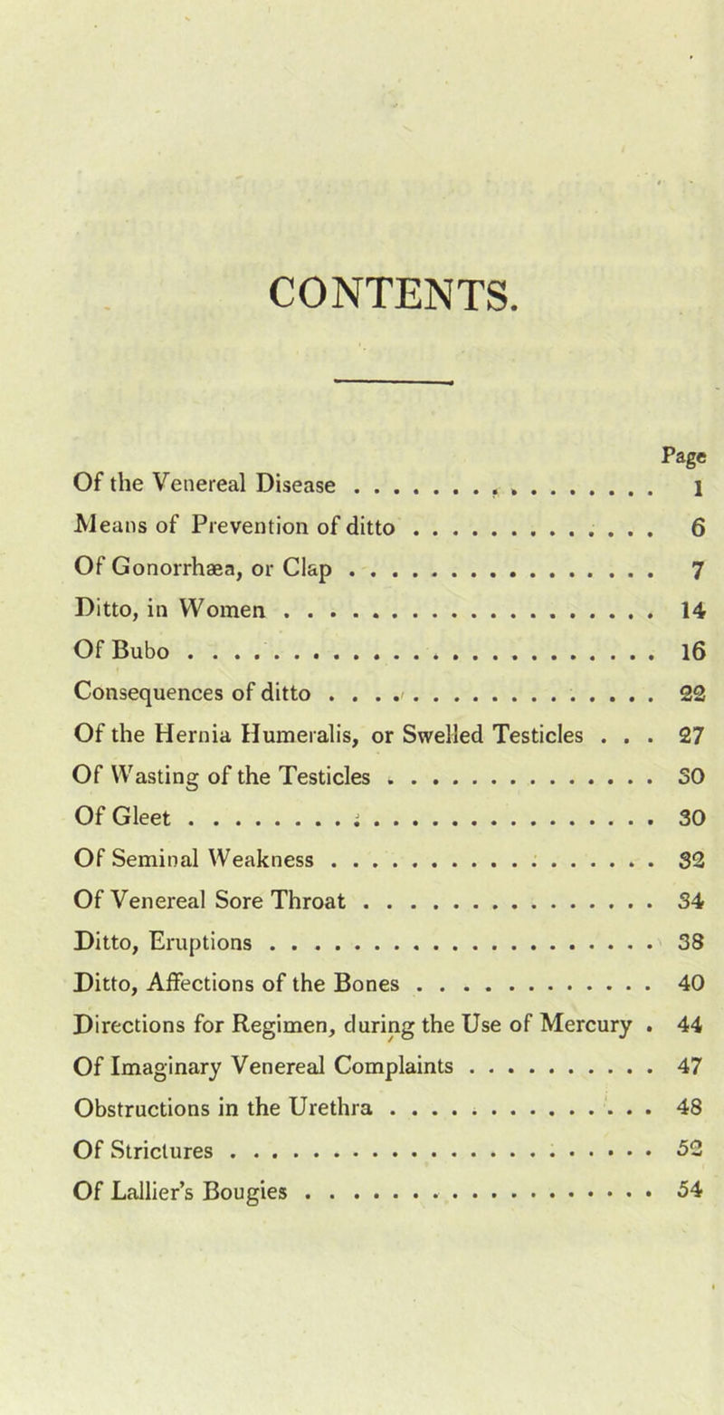 CONTENTS Page Of the Venereal Disease 1 Means of Prevention of ditto 6 Of Gonorrhaea, or Clap 7 Ditto, in Women 14 Of Bubo l6 Consequences of ditto . , . 22 Of the Hernia Humeralis, or Swelled Testicles ... 27 Of Wasting of the Testicles SO Of Gleet i 30 Of Seminal Weakness 32 Of Venereal Sore Throat 34 Ditto, Eruptions 38 Ditto, Affections of the Bones 40 Directions for Regimen, during the Use of Mercury . 44 Of Imaginary Venereal Complaints 47 Obstructions in the Urethra 48 Of Strictures 52 Of Lallier’s Bougies 54