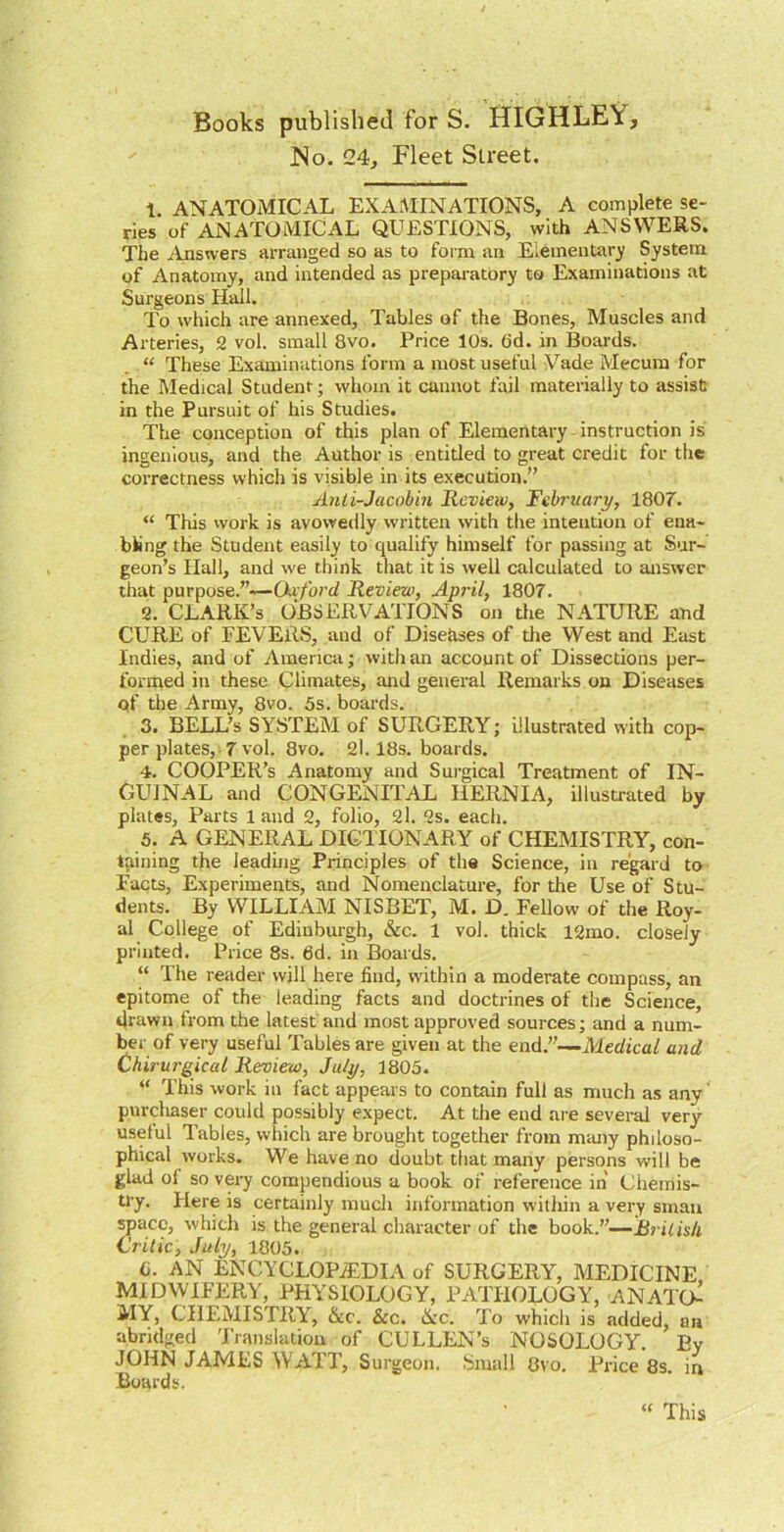 Books published for S. HIGHLEY, J^o. 24, Fleet Street. 1. ANATOMICAL EXAiMINATIONS, A complete se- ries of ANATOMICAL QUESTIONS, with ANSWERS. The Answers arranged so as to form an Elementary System of Anatomy, and intended as prepai-atory to Examinations at Surgeons Hall. To which are annexed. Tables of the Bones, Muscles and Arteries, 2 vol. small 8vo. Price 10s. 6d. in Boards. “ These Examinations form a most useful Vade Mecum for the Medical Student; whom it cannot fail materially to assist in the Pursuit of his Studies. The conception of this plan of Elementary - instruction is ingenious, and the Author is entitled to great credit for the correctness which is visible in its execution.” Anti-Jacohin Review, February, 180f. “ This work is avowedly written with the intention of ena- bling the Student easily to qualify himself for passing at Sur- geon’s Hall, and we think tliat it is well calculated to answer that purpose.”—Oa ford Review, April, 1807. 2. CLARK’S OBSERVATIONS on the NATURE and CURE of FEVERS, and of Diseases of the West and East Indies, and of America; with an account of Dissections per- formed in these Climates, and general Remarks on Diseases of tlie Army, 8vo. 5s. boards. . 3. BELL’S SYSTEM of SURGERY; illustrated with cop- per plates, 7 vol. 8vo. 2l. 18s. boards. 4. cooper’s Anatomy and Sui-gical Treatment of IN- GUINAL and CONGENITAL HERNIA, illustrated by plates. Parts 1 and 2, folio, 2l. 2s. each. 5. A GENERAL DICTIONARY of CHEMISTRY, con- taining the leading Principles of the Science, in regard to Facts, Experiments, and Nomenclature, for the Use of Stu- dents. By WILLIAM NISBET, M. D. Fellow of the Roy- al College of Edinburgh, &c. 1 vol. thick 12mo. closely printed. Price 8s. 6d. in Boards. “ The reader will here find, within a moderate compass, an epitome of the leading facts and doctrines of the Science, drawn from the latest'and most approved sources; and a num- ber of very useful Tables are given at the end.”—Medical and Chirurgical Review, July, 1805. “ This work in fact appears to contain full as much as any' purcliaser could possibly expect. At the end are several very useful Tables, which are brought together from mmiy philoso- phical works. We have no doubt tliat many persons will be glad of so very compendious a book of reference in Chemis- try. Here is certainly much information within a very smau ^acc, whicli is the general cliaracter of the book.”—BriUs/i Critic, July, 1803. 6. AN ENCYCLOPiEDIA of SURGERY, MEDICINE MIDWIFERY, PHYSIOLOGY, PATHOLOGY, ANATO^ MY, CHEMISTRY, &c. &c. Nc. To whicli is added, an abridged 'Franslation of CULLEN’s NOSOLOGY. By JOHN JAMES WATT, Surgeon. Small Gvo. Price 8s. in Boards. “ This