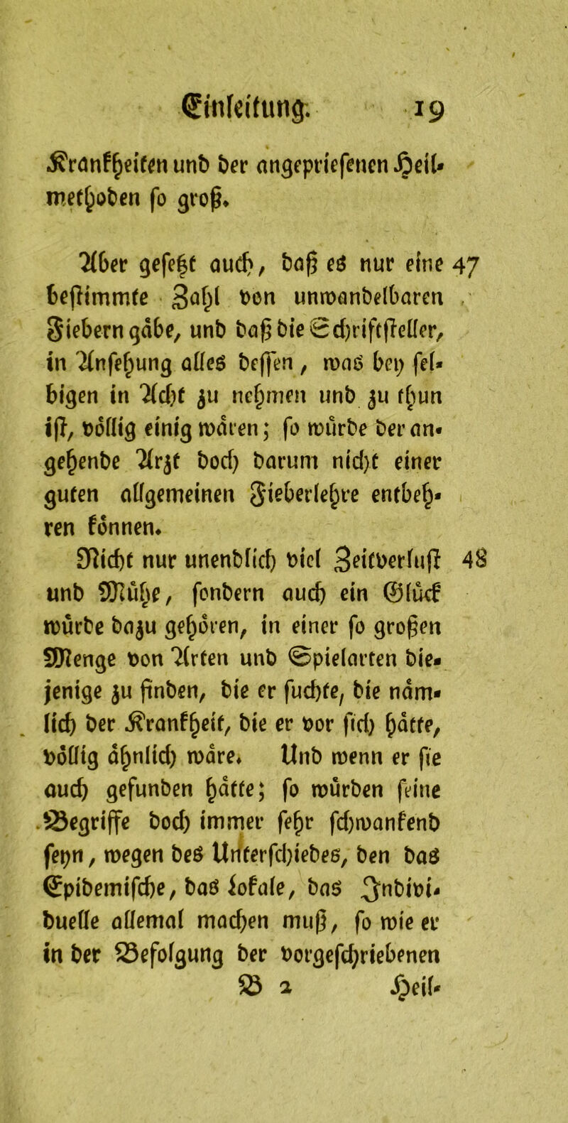 unb ber angepriefenen ^ciU met^oten fo groß* 7(6er gefe|f ouc^, boß cö nur eine 47 beßtmm(c unmonbelbaren Siebern gäbe, unb büß biegd)riftßeÜer/ in ^(nfe^ung üüeö beßen , n)oö bei; feU bigen in 7id)t nehmen imb ju f^iun iß, Doflig einig mdren; fo würbe ber cm* ge^enbe '^rjt boef) barum nid}t einer guten citfgemeinen entbeh- ren fdnnen* ^^id)t nur unenbficb t)ic( Seitberfuß 48 unb 9Jluhe, fonbern aud) ein ©(ü<^ würbe bnju gehören, in einer fo großen SIKenge bon 7(rten unb gpielcirten bie* jenige ju ßnben, bie er fuebfe, bie ndm- (id) ber .^ronfheif/ bie er bor fid) hdtfe, boütg dhnlid) wäre* Unb wenn er ßc auch gefunben h^^^e; fo würben feine •Segriße bod) immer fehr fd)wanfenb fepn, wegen beö Udterfd}iebeß, ben baö ©pibemifebe, baö iofuie, bo$ 3”bibi- buefle aüemal mod;en muß, fo wie er in ber 23efofgung ber borgeßh^*^^^^^*^ Ö 2 SpeiU