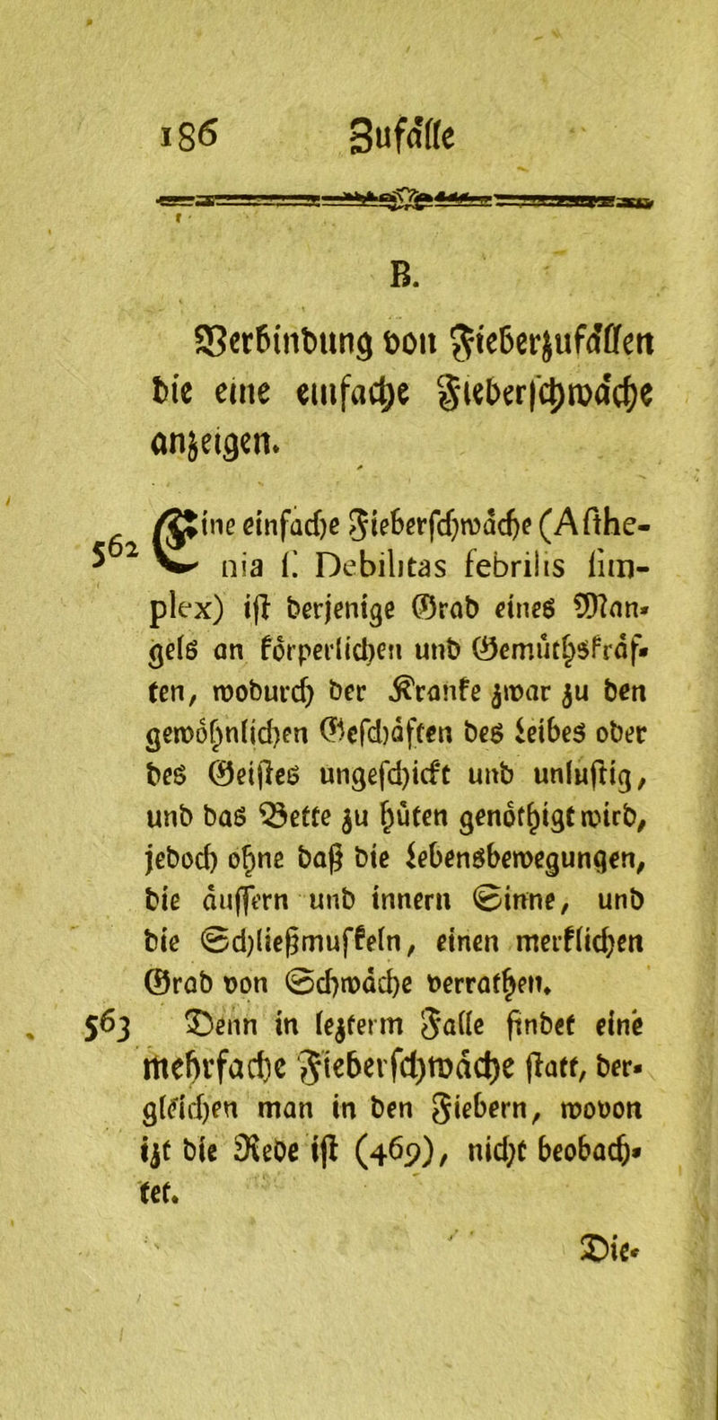 r B. aSerßinbung öou ^ießerjuMffett tie eine einfache §tel)errc{)roo'c()C anjei^cn. ine dnfad)e 5i?6^ffcf)n)ad)e (Afthe- nia i; Debilitas febrilis lim- plex) iff derjenige 0rnt) eineö 5)?nn» gefö on f6rpei‘l»cl)en unt) 0emut^6frdf* ten, TOoburd} bcc Äconfe ^noar ju ben gert>6r>n(id)en 0cfd)dften be$ ^cibe5 ober beö 0eijlcö un9efd)id*t uub unluftig, unb baö ®ettc ^uten gendf^igC toirb, jebod) o^ne bag bte iebenöbemegunqen, biß dujfern unb tnnerii ©inne, unb biß ©d)lic§muffßln, einen merfücbcit @rob oon ©d)n)dcbe berraf^en* 563 ®enn in lejferm Jalle finbef eine rtte^vfac{)e '5i^&^i'rd)tt>ad)c (latt, ber- g(^id)en man in ben mobon ijt bie 3Jßbe tjl (469), nid;c beobac^* fef. ®iß'
