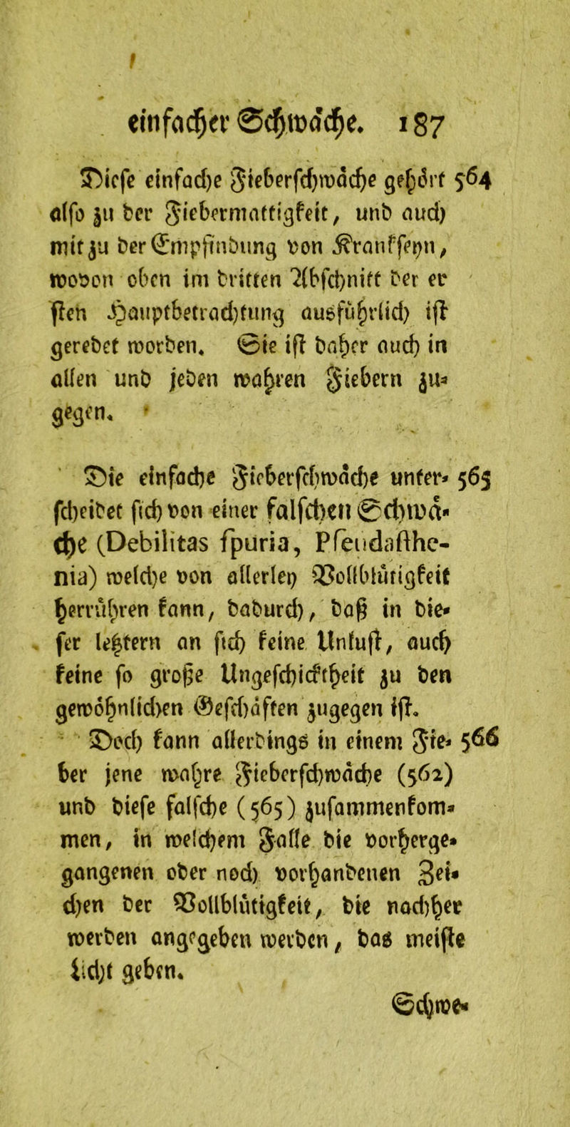 f elnfa($ei' 0^toocl^c. 187 ?T>icfc cinfad)e gf(j6i( s®4 dfö ju ter Siebormnftigfelt, unb nud) mttju ber^mpjinbimg \?on irot)cn oben im brieten '2(bfcl)nift ber er flen ^aupfbeti\id}titn^ nusfu^rlid) ijl gerebet worben, ©ie ifl bn^cr oud) in öüen unb jeben wo^ren fiebern ju=» ge^en, • Sie einfadje 5icberfc(>n>ad)e unter* 565 fd)cibet f{cbt>on einer falfcbetl 0d)tDd* C^e (Debilitas fpuria, Pfeiidafthc- nia) n)eld)e ron allerlei) 93ollblufiöfeit ^mübren fann, baburd), bog in bie* fer le^fern an ftcb llnfufl; auc^ feine fo gro^e Ungefd)icft^eit ju ben gew6^nlid>en @efd)dften ^ugegen ijl, Sod) fann allerbtngö in einem 5^^ 5^^ ber jene mat^re e^^fberfebwaebe (562) «nb biefe falfcbe (565) jufammenfom» men, in welcbem Jalle bie t)orberge» gangenen ober nod) t)orbanbenen ßei* d)cn ber 33oUblutigfeit, bie nod)bct werben angegeben werben, baö meipe iidjt geben* ©ebn?^